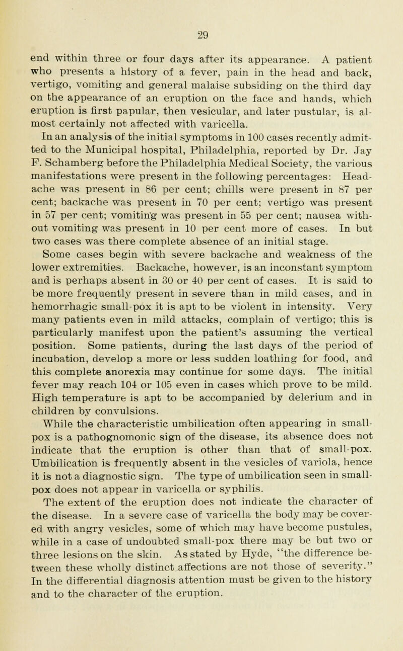end within three or four days after its appearance. A patient who presents a history of a fever, pain in the head and back, vertigo, vomiting and general malaise subsiding on the third day on the appearance of an eruption on the face and hands, which eruption is first papular, then vesicular, and later pustular, is al- most certainly not affected with varicella. In an analysis of the initial symptoms in 100 cases recently admit- ted to the Municipal hospital, Philadelphia, reported by Dr. Jay F. Schamberg before the Philadelphia Medical Society, the various manifestations were present in the following percentages: Head- ache was present in 86 per cent; chills were present in 87 per cent; backache was present in 70 per cent; vertigo was present in 57 per cent; vomiting was present in 55 per cent; nausea with- out vomiting was present in 10 per cent more of cases. In but two cases was there complete absence of an initial stage. Some cases begin with severe backache and weakness of the lower extremities. Backache, however, is an inconstant symptom and is perhaps absent in 30 or 40 per cent of cases. It is said to be more frequently present in severe than in mild cases, and in hemorrhagic small-pox it is apt to be violent in intensity. Very many patients even in mild attacks, complain of vertigo; this is particularly manifest upon the patient's assuming the vertical position. Some patients, during the last days of the period of incubation, develop a more or less sudden loathing for food, and this complete anorexia may continue for some days. The initial fever may reach 104 or 105 even in cases which prove to be mild. High temperature is apt to be accompanied by delerium and in children by convulsions. While the characteristic umbilication often appearing in small- pox is a pathognomonic sign of the disease, its absence does not indicate that the eruption is other than that of small-pox. Umbilication is frequently absent in the vesicles of variola, hence it is not a diagnostic sign. The type of umbilication seen in small- pox does not appear in varicella or syphilis. The extent of the eruption does not indicate the character of the disease. In a severe case of varicella the body may be cover- ed with angry vesicles, some of which may have become pustules, while in a case of undoubted small-pox there may be but two or three lesions on the skin. As stated by Hyde, the difference be- tween these wholly distinct affections are not those of severity. In the differential diagnosis attention must be given to the history and to the character of the eruption.