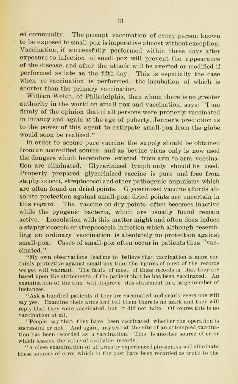 ed community. The prompt vaccination of every person known to be exposed to small-pox is imperative almost without exception. Vaccination, if successfully performed within three days after exposure to infection of small-pox will prevent the appearance of the disease, and after the attack will be averted or modified if performed as late as the fifth day. This is especially the case when re-vaccination is performed, the incubation of which is shorter than the primary vaccination. William Welch, of Philadelphia, than whom there is no greater authority in the world on small-pox and vaccination, says: I am firmly of the opinion that if all persons were properly vaccinated in infancy and again at the age of puberty, Jenner's prediction as to the power of this agent to extirpate small-pox from the globe would soon be realized. In order to secure pure vaccine the supply should be obtained from an accredited source, and as bovine virus only is now used the dangers which heretofore existed from arm to arm vaccina- tion are eliminated. Glycerinized lymph only should be used. Properly prepared glycerinized vaccine is pure and free from staphylococci, streptococci and other pathogenic organisms which are often found on dried points. Glycerinized vaccine affords ab- solute protection against small-pox; dried points are uncertain in this regard. The vaccine on dry points often becomes inactive while the pyogenic bacteria, which are usually found remain active. Inoculation with this matter might and often does induce a staphylococcic or strepococcic infection which although resemb- ling an ordinary vaccination is absolutely no protection against small-pox. Cases of small-pox often occur in patients thus vac- cinated. My own observations lead me to believe that vaccination is more cer- tainly protective against small-pox than the rigures of most of the records we get will warrant. The fault of most of these records is that they are based upon the statements of the patient that he has been vaccinated. An examination of the arm will disprove this statement in a large number of instances. Ask a hundred patients if they are vaccinated and nearly every one will say yes. Examine their arms and tell them there is no mark and they will reply that they were vaccinated, but it did not take. Of course this is no vaccination at all. People say that they have been vaccinated whether the operation is successful or not. And again, any scar at the site of an attempted vaccina- tion has been recorded as a vaccination. This is another source of error which lessens the value of available records. A close examination of all arms by experienced physicians will eliminate these sources of error which in the past have been recorded as truth to the
