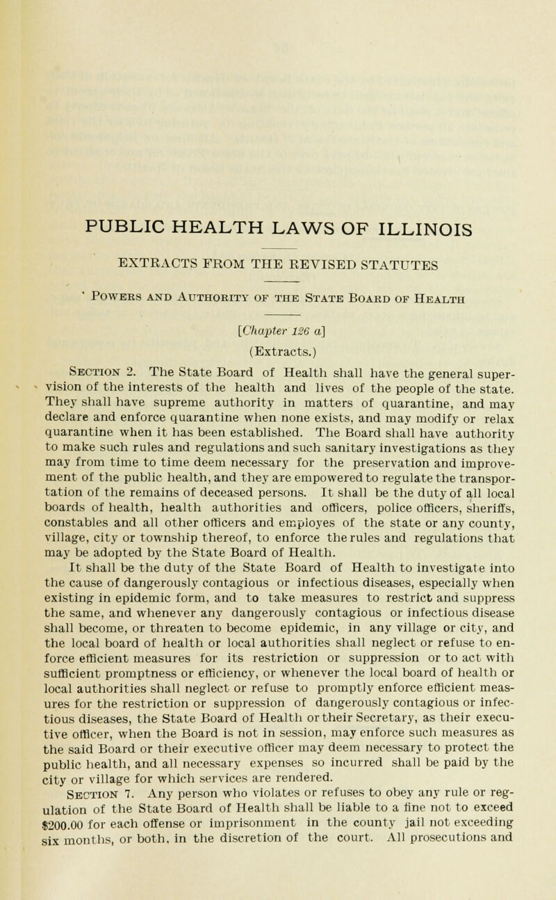 PUBLIC HEALTH LAWS OF ILLINOIS EXTRACTS FROM THE REVISED STATUTES ' Powees and Authority of the State Board of Health [Chapter 126 a] (Extracts.) Section 2. The State Board of Health shall have the general super- vision of the interests of the health and lives of the people of the state. They shall have supreme authority in matters of quarantine, and may declare and enforce quarantine when none exists, and may modify or relax quarantine when it has been established. The Board shall have authority to make such rules and regulations and such sanitary investigations as they may from time to time deem necessary for the preservation and improve- ment of the public health, and they are empowered to regulate the transpor- tation of the remains of deceased persons. It shall be the duty of all local boards of health, health authorities and officers, police officers, sheriffs, constables and all other officers and employes of the state or any county, village, city or township thereof, to enforce the rules and regulations that may be adopted by the State Board of Health. It shall be the duty of the State Board of Health to investigate into the cause of dangerously contagious or infectious diseases, especially when existing in epidemic form, and to take measures to restrict and suppress the same, and whenever any dangerously contagious or infectious disease shall become, or threaten to become epidemic, in any village or city, and the local board of health or local authorities shall neglect or refuse to en- force efficient measures for its restriction or suppression or to act with sufficient promptness or efficiency, or whenever the local board of health or local authorities shall neglect or refuse to promptly enforce efficient meas- ures for the restriction or suppression of dangerously contagious or infec- tious diseases, the State Board of Health or their Secretary, as their execu- tive officer, when the Board is not in session, may enforce such measures as the said Board or their executive officer may deem necessary to protect the public health, and all necessary expenses so incurred shall be paid by the city or village for which services are rendered. Section 7. Any person who violates or refuses to obey any rule or reg- ulation of the State Board of Health shall be liable to a fine not to exceed $200.00 for each offense or imprisonment in the county jail not exceeding six months, or both, in the discretion of the court. All prosecutions and
