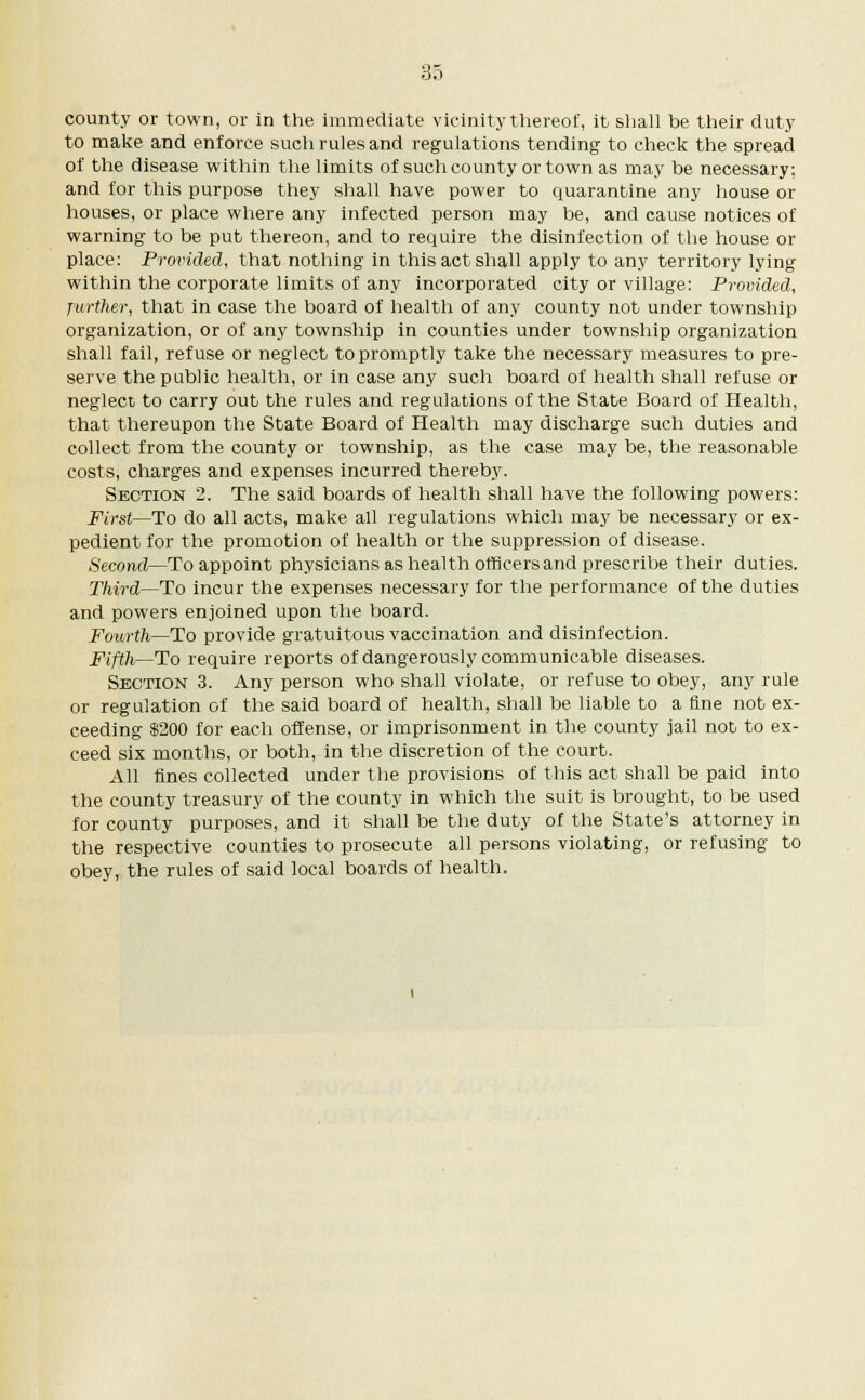 85 county or town, or in the immediate vicinity thereof, it shall be their duty to make and enforce such rules and regulations tending to check the spread of the disease within the limits of such county or town as may be necessary; and for this purpose they shall have power to quarantine any house or houses, or place where any infected person may be, and cause notices of warning to be put thereon, and to require the disinfection of the house or place: Provided, that nothing in this act shall apply to any territory lying within the corporate limits of any incorporated city or village: Provided, further, that in case the board of health of any county not under township organization, or of any township in counties under township organization shall fail, refuse or neglect to promptly take the necessary measures to pre- serve the public health, or in case any such board of health shall refuse or neglect to carry out the rules and regulations of the State Board of Health, that thereupon the State Board of Health may discharge such duties and collect from the county or township, as the case may be, the reasonable costs, charges and expenses incurred thereby. Section 2. The said boards of health shall have the following powers: First—To do all acts, make all regulations which may be necessary or ex- pedient for the promotion of health or the suppression of disease. Second—To appoint physicians as health officers and prescribe their duties. Third—To incur the expenses necessary for the performance of the duties and powers enjoined upon the board. Fourth—To provide gratuitous vaccination and disinfection. Fifth—To require reports of dangerously communicable diseases. Section 3. Any person who shall violate, or refuse to obey, any rule or regulation of the said board of health, shall be liable to a fine not ex- ceeding $200 for each offense, or imprisonment in the county jail not to ex- ceed six months, or both, in the discretion of the court. All fines collected under the provisions of this act shall be paid into the county treasury of the county in which the suit is brought, to be used for county purposes, and it shall be the duty of the State's attorney in the respective counties to prosecute all persons violating, or refusing to obey, the rules of said local boards of health.