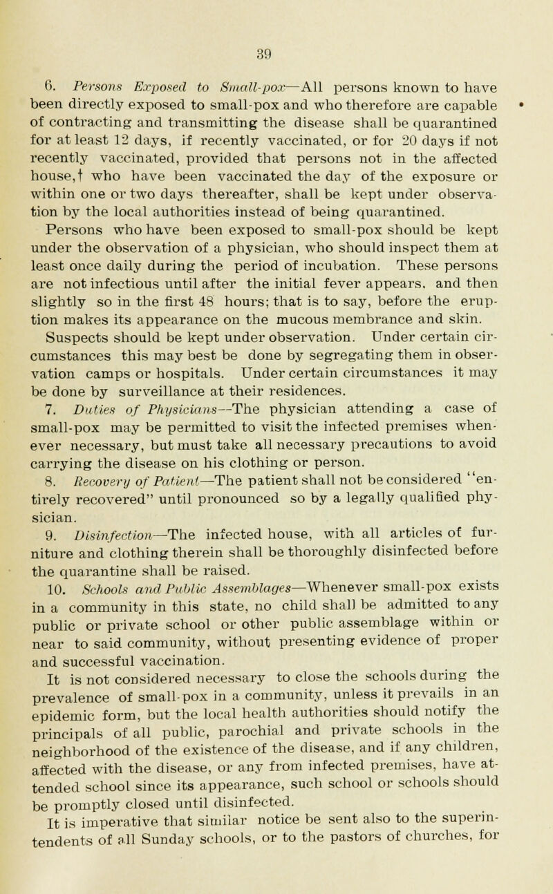 6. Persons Exposed to Si nail-pox—All persons known to have been directly exposed to small-pox and who therefore are capable of contracting and transmitting the disease shall be quarantined for at least 12 days, if recently vaccinated, or for 20 days if not recently vaccinated, provided that persons not in the affected house, t who have been vaccinated the day of the exposure or within one or two days thereafter, shall be kept under observa- tion by the local authorities instead of being quarantined. Persons who have been exposed to small-pox should be kept under the observation of a physician, who should inspect them at least once daily during the period of incubation. These persons are not infectious until after the initial fever appears, and then slightly so in the first 48 hours; that is to say, before the erup- tion makes its appearance on the mucous membrance and skin. Suspects should be kept under observation. Under certain cir- cumstances this may best be done by segregating them in obser- vation camps or hospitals. Under certain circumstances it may be done by surveillance at their residences. 7. Duties of Physicians—The physician attending a case of small-pox may be permitted to visit the infected premises when- ever necessary, but must take all necessary precautions to avoid carrying the disease on his clothing or person. 8. Recovery of Patient—The patient shall not be considered en- tirely recovered until pronounced so by a legally qualified phy- sician. 9. Disinfection—The infected house, with all articles of fur- niture and clothing therein shall be thoroughly disinfected before the quarantine shall be raised. 10. Schools and Public Assemblages—Whenever small-pox exists in a community in this state, no child shall be admitted to any public or private school or other public assemblage within or near to said community, without presenting evidence of proper and successful vaccination. It is not considered necessary to close the schools during the prevalence of small-pox in a community, unless it prevails in an epidemic form, but the local health authorities should notify the principals of all public, parochial and private schools in the neighborhood of the existence of the disease, and if any children, affected with the disease, or any from infected premises, have at- tended school since its appearance, such school or schools should be promptly closed until disinfected. It is imperative that similar notice be sent also to the superin- tendents of all Sunday schools, or to the pastors of churches, for