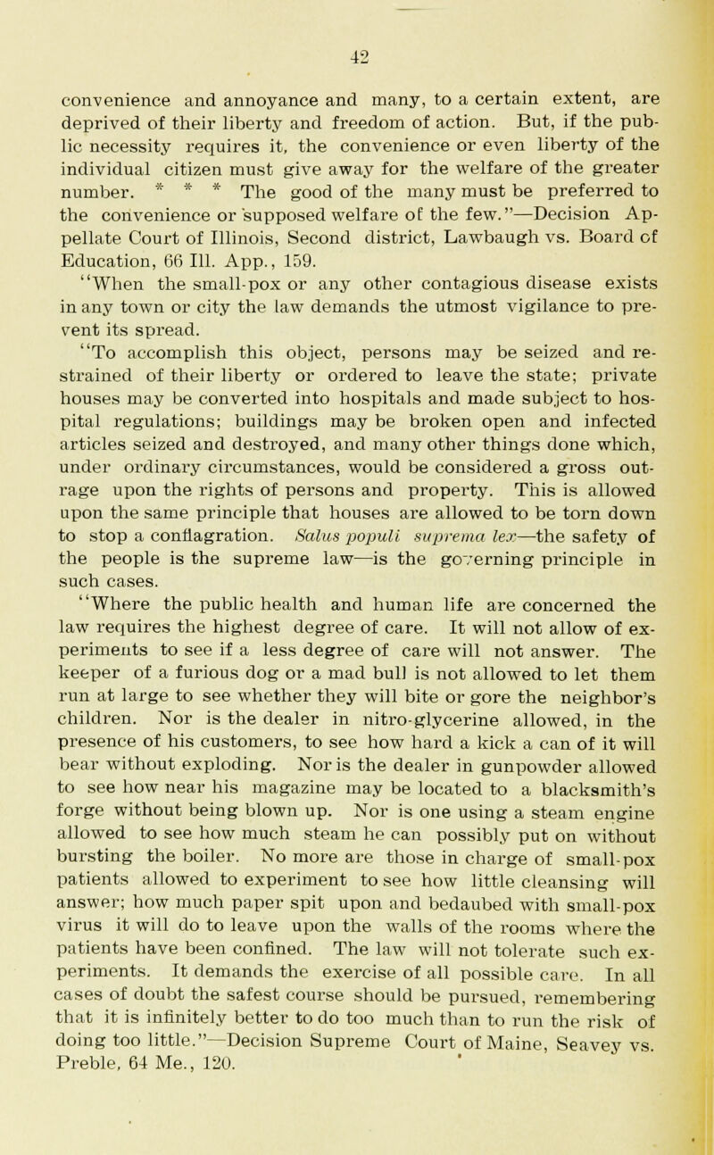 convenience and annoyance and many, to a certain extent, are deprived of their liberty and freedom of action. But, if the pub- lic necessity requires it, the convenience or even liberty of the individual citizen must give away for the welfare of the greater number. * * * The good of the many must be preferred to the convenience or supposed welfare of the few.—Decision Ap- pellate Court of Illinois, Second district, Lawbaugh vs. Board of Education, 66 111. App., 159. When the small-pox or any other contagious disease exists in any town or city the law demands the utmost vigilance to pre- vent its spread. To accomplish this object, persons may be seized and re- strained of their liberty or ordered to leave the state; private houses may be converted into hospitals and made subject to hos- pital regulations; buildings may be broken open and infected articles seized and destroyed, and many other things done which, under ordinary circumstances, would be considei'ed a gross out- rage upon the rights of persons and property. This is allowed upon the same principle that houses are allowed to be torn down to stop a conflagration. Salus populi suprema lex—the safety of the people is the supreme law—is the governing principle in such cases. Where the public health and human life are concerned the law requires the highest degree of care. It will not allow of ex- periments to see if a less degree of care will not answer. The keeper of a furious dog or a mad bull is not allowed to let them run at large to see whether they will bite or gore the neighbor's children. Nor is the dealer in nitro-glycerine allowed, in the px-esence of his customers, to see how hard a kick a can of it will bear without exploding. Nor is the dealer in gunpowder allowed to see how near his magazine may be located to a blacksmith's forge without being blown up. Nor is one using a steam engine allowed to see how much steam he can possibly put on without bursting the boiler. No more are those in charge of small-pox patients allowed to experiment to see how little cleansing will answer; how much paper spit upon and bedaubed with small-pox virus it will do to leave upon the walls of the rooms where the patients have been confined. The law will not tolerate such ex- periments. It demands the exercise of all possible care. In all cases of doubt the safest course should be pursued, remembering that it is infinitely better to do too much than to run the risk of doing too little.—Decision Supreme Court of Maine, Seavey vs. Preble, 64 Me., 120.