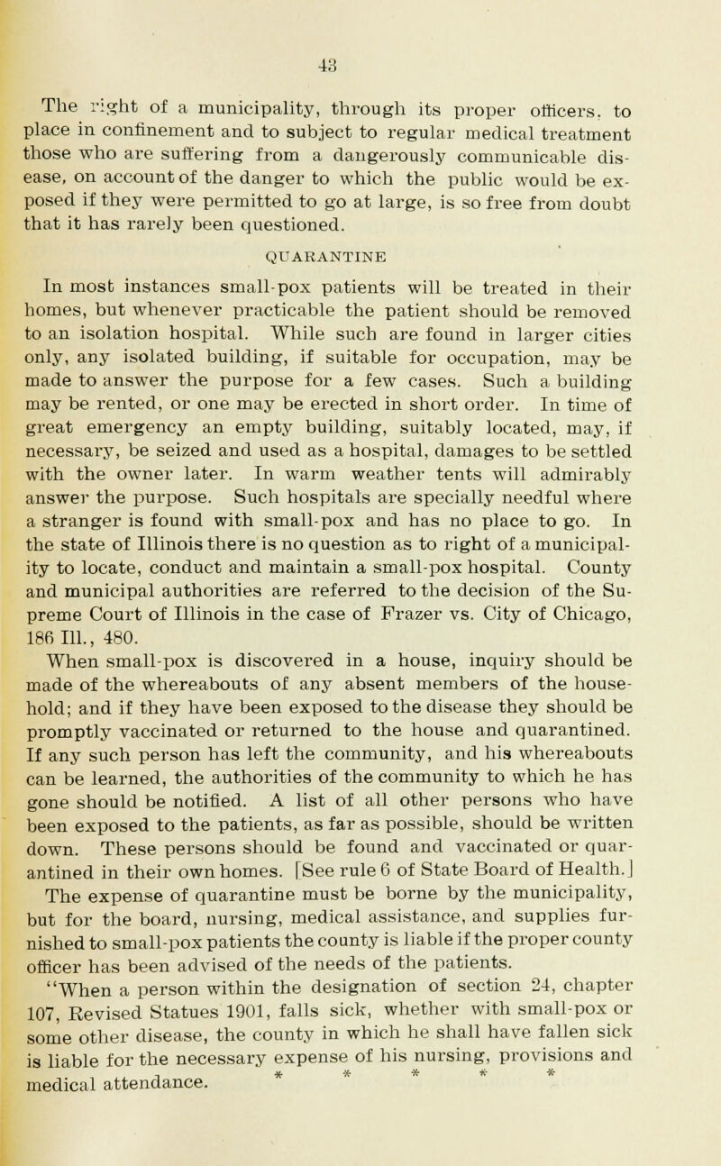 The right of a municipality, through its proper officers, to place in confinement and to subject to regular medical treatment those who are suffering from a dangerously communicable dis- ease, on account of the danger to which the public would be ex- posed if they were permitted to go at large, is so free from doubt that it has rarely been questioned. QUARANTINE In most instances small-pox patients will be treated in their homes, but whenever practicable the patient should be removed to an isolation hospital. While such are found in larger cities only, any isolated building, if suitable for occupation, may be made to answer the purpose for a few cases. Such a building may be rented, or one may be erected in short order. In time of great emergency an empty building, suitably located, may, if necessary, be seized and used as a hospital, damages to be settled with the owner later. In warm weather tents will admirably answer the purpose. Such hospitals are specially needful where a stranger is found with small-pox and has no place to go. In the state of Illinois there is no question as to right of a municipal- ity to locate, conduct and maintain a small-pox hospital. County and municipal authorities are referred to the decision of the Su- preme Court of Illinois in the case of Frazer vs. City of Chicago, 186 111., 480. When small-pox is discovei-ed in a house, inquiry should be made of the whereabouts of any absent members of the house- hold; and if they have been exposed to the disease they should be promptly vaccinated or returned to the house and quarantined. If any such person has left the community, and his whereabouts can be learned, the authorities of the community to which he has gone should be notified. A list of all other persons who have been exposed to the patients, as far as possible, should be written down. These persons should be found and vaccinated or quar- antined in their own homes. [See rule 6 of State Board of Health. J The expense of quarantine must be borne by the municipality, but for the board, nursing, medical assistance, and supplies fur- nished to small-pox patients the county is liable if the proper county officer has been advised of the needs of the patients. When a person within the designation of section 24, chapter 107, Revised Statues 1901, falls sick, whether with small-pox or some other disease, the county in which he shall have fallen sick is liable for the necessary expense of his nursing, provisions and medical attendance.