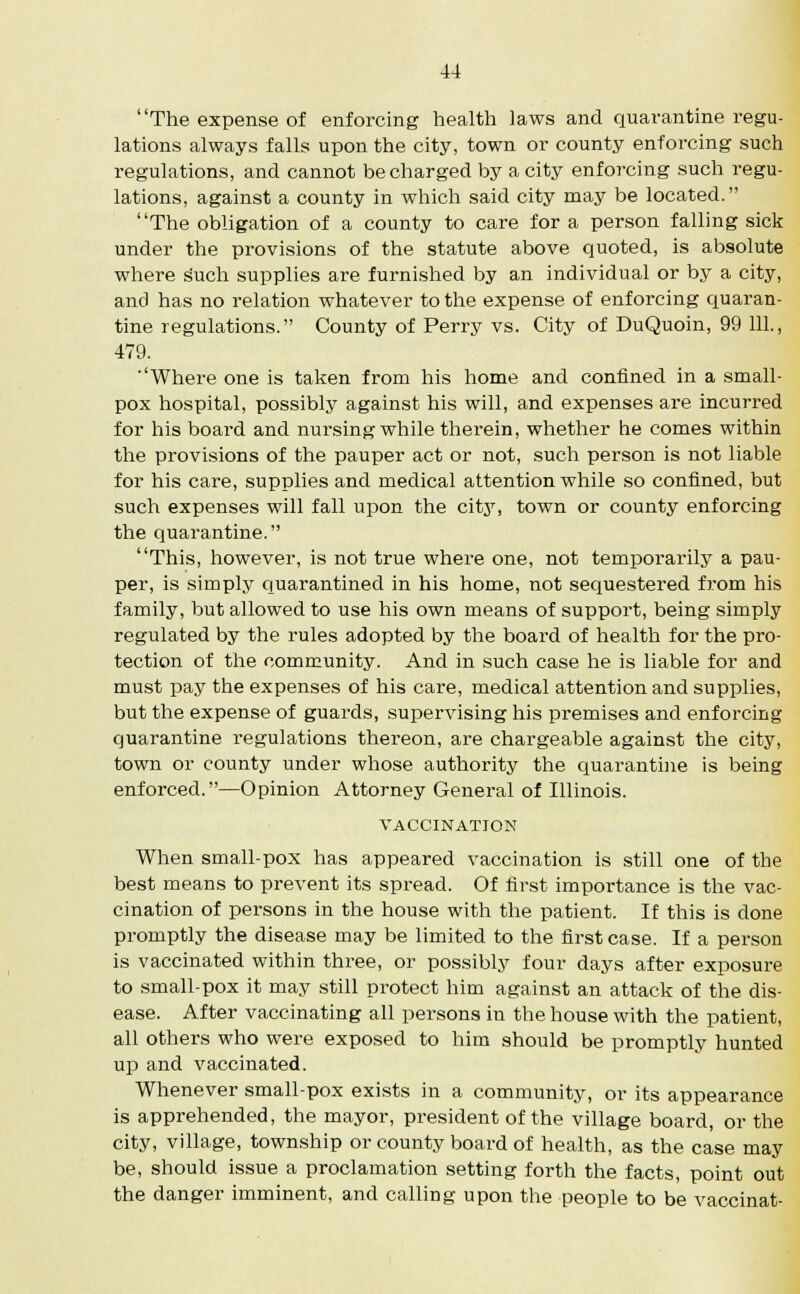 The expense of enforcing health laws and quarantine regu- lations always falls upon the city, town or county enforcing such regulations, and cannot be charged by a city enforcing such regu- lations, against a county in which said city may be located. The obligation of a county to care for a person falling sick under the provisions of the statute above quoted, is absolute where such supplies are furnished by an individual or by a city, and has no relation whatever to the expense of enforcing quaran- tine regulations. County of Perry vs. City of DuQuoin, 99 111., 479. Where one is taken from his home and confined in a small- pox hospital, possibly against his will, and expenses are incurred for his board and nursing while therein, whether he comes within the provisions of the pauper act or not, such person is not liable for his care, supplies and medical attention while so confined, but such expenses will fall upon the city, town or county enforcing the quarantine. This, however, is not true where one, not temporarily a pau- per, is simply quarantined in his home, not sequestered from his family, but allowed to use his own means of support, being simply regulated by the rules adopted by the board of health for the pro- tection of the community. And in such case he is liable for and must pay the expenses of his care, medical attention and supplies, but the expense of guards, supervising his premises and enforcing quarantine regulations thereon, are chargeable against the city, town or county under whose authority the quarantine is being enforced.—Opinion Attorney General of Illinois. VACCINATION When small-pox has appeared vaccination is still one of the best means to prevent its spread. Of first importance is the vac- cination of persons in the house with the patient. If this is done promptly the disease may be limited to the first case. If a person is vaccinated within three, or possibly four days after exposure to small-pox it may still protect him against an attack of the dis- ease. After vaccinating all persons in the house with the patient, all others who were exposed to him should be promptly hunted up and vaccinated. Whenever small-pox exists in a community, or its appearance is apprehended, the mayor, president of the village board, or the city, village, township or county board of health, as the case may be, should issue a proclamation setting forth the facts, point out the danger imminent, and calling upon the people to be vaccinat-