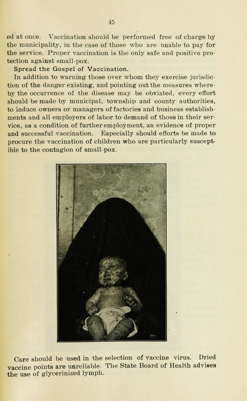 ed at once. Vaccination should be performed free of charge by the municipality, in the case of those who are unable to pay for the service. Proper vaccination is the only safe and positive pro- tection against small-pox. Spread the Gospel of Vaccination. In addition to warning those over whom they exercise jurisdic- tion of the danger existing, and pointing out the measures where- by the occurrence of the disease may be obviated, every effort should be made by municipal, township and county authorities, to induce owners or managers of factories and business establish- ments and all employers of labor to demand of those in their ser- vice, as a condition of further employment, an evidence of proper and successful vaccination. Especially should efforts be made to procure the vaccination of children who are particularly suscept- ible to the contagion of small-pox. Care should be used in the selection of vaccine virus. Dried vaccine points are unreliable. The State Board of Health advises the use of glycerinized lymph.