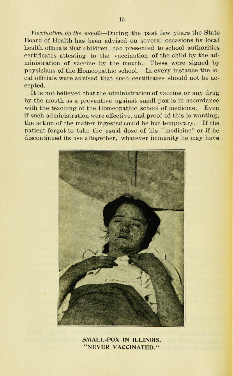 Vaccination by the mouth—During the past few years the State Board of Health has been advised on several occasions by local health officials that children had presented to school authorities certificates attesting to the vaccination of the child by the ad- ministration of vaccine by the mouth. These were signed by pnysicians of the Homeopathic school. In every instance the lo- cal officials were advised that such certificates should not be ac- cepted. It is not believed that the administration of vaccine or any drug by the mouth as a preventive against small-pox is in accordance with the teaching of the Homeopathic school of medicine. Even if such administration were effective, and proof of this is wanting, the action of the matter ingested could be but temporary. If the patient forgot to take the usual dose of his medicine or if he discontinued its use altogether, whatever immunity he may have SMALL-POX IN ILLINOIS. NEVER VACCINATED.