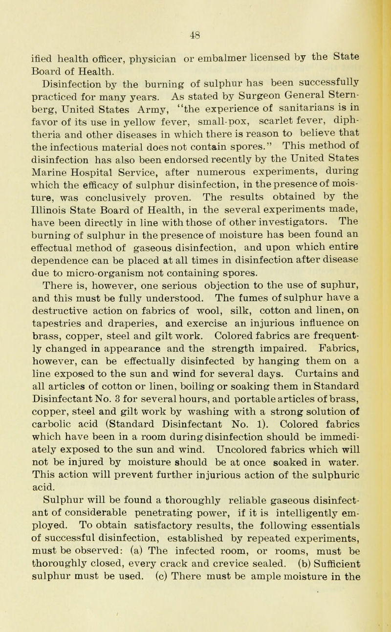 ified health officer, physician or ernbalmer licensed by the State Board of Health. Disinfection by the burning of sulphur has been successfully practiced for many years. As stated by Surgeon General Stern- berg, United States Army, the experience of sanitarians is in favor of its use in yellow fever, small-pox, scarlet fever, diph- theria and other diseases in which there is reason to believe that the infectious material does not contain spores. This method of disinfection has also been endorsed recently by the United States Marine Hospital Service, after numerous experiments, during which the efficacy of sulphur disinfection, in the presence of mois- ture, was conclusively proven. The results obtained by the Illinois State Board of Health, in the several experiments made, have been directly in line with those of other investigators. The burning of sulphur in the presence of moisture has been found an effectual method of gaseous disinfection, and upon which entire dependence can be placed at all times in disinfection after disease due to micro-organism not containing spores. There is, however, one serious objection to the use of suphur, and this must be fully understood. The fumes of sulphur have a destructive action on fabrics of wool, silk, cotton and linen, on tapestries and draperies, and exercise an injurious influence on brass, copper, steel and gilt work. Colored fabrics are frequent- ly changed in appearance and the strength impaired. Fabrics, however, can be effectually disinfected by hanging them on a line exposed to the sun and wind for several days. Curtains and all articles of cotton or linen, boiling or soaking them in Standard Disinfectant No. 3 for several hours, and portable articles of brass, copper, steel and gilt work by washing with a strong solution of carbolic acid (Standard Disinfectant No. 1). Colored fabrics which have been in a room during disinfection should be immedi- ately exposed to the sun and wind. Uncolored fabrics which will not be injured by moisture should be at once soaked in water. This action will prevent further injurious action of the sulphuric acid. Sulphur will be found a thoroughly reliable gaseous disinfect- ant of considerable penetrating power, if it is intelligently em- ployed. To obtain satisfactory results, the following essentials of successful disinfection, established by repeated experiments, must be observed: (a) The infected room, or rooms, must be thoroughly closed, every crack and crevice sealed, (b) Sufficient sulphur must be used, (c) There must be ample moisture in the