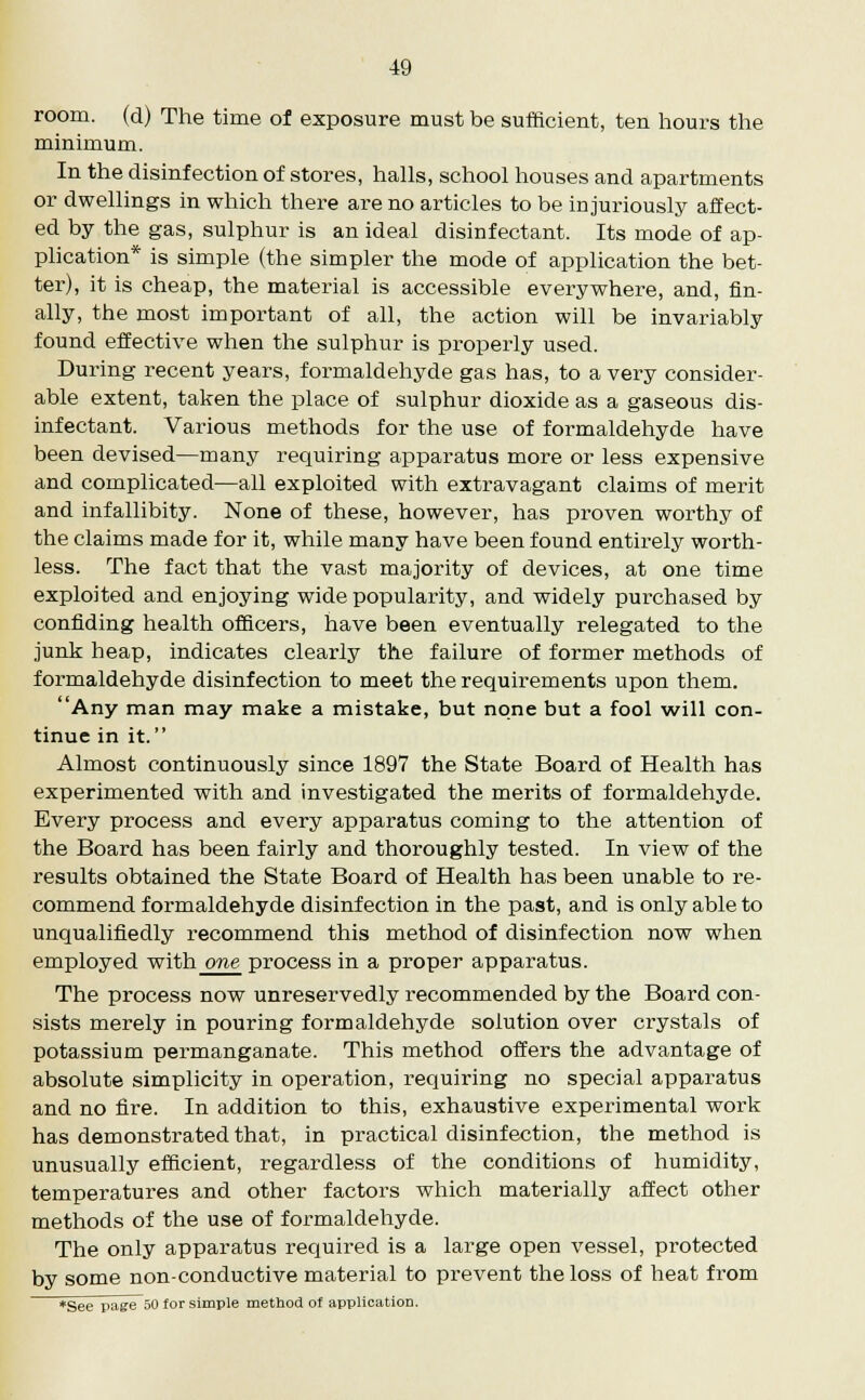 room, (d) The time of exposure must be sufficient, ten hours the minimum. In the disinfection of stores, halls, school houses and apartments or dwellings in which there are no articles to be injuriously affect- ed by the gas, sulphur is an ideal disinfectant. Its mode of ap- plication* is simple (the simpler the mode of application the bet- ter), it is cheap, the material is accessible everywhere, and, fin- ally, the most important of all, the action will be invariably found effective when the sulphur is properly used. During recent years, formaldehyde gas has, to a very consider- able extent, taken the place of sulphur dioxide as a gaseous dis- infectant. Various methods for the use of formaldehyde have been devised—many requiring apparatus more or less expensive and complicated—all exploited with extravagant claims of merit and infallibity. None of these, however, has proven worthy of the claims made for it, while many have been found entirely worth- less. The fact that the vast majority of devices, at one time exploited and enjoying wide popularity, and widely purchased by confiding health officers, have been eventually relegated to the junk heap, indicates clearly the failure of former methods of formaldehyde disinfection to meet the requirements upon them. Any man may make a mistake, but none but a fool will con- tinue in it. Almost continuously since 1897 the State Board of Health has experimented with and investigated the merits of formaldehyde. Every process and every apparatus coming to the attention of the Board has been fairly and thoroughly tested. In view of the results obtained the State Board of Health has been unable to re- commend formaldehyde disinfection in the past, and is only able to unqualifiedly recommend this method of disinfection now when employed with one process in a proper apparatus. The process now unreservedly recommended by the Board con- sists merely in pouring formaldehyde solution over crystals of potassium permanganate. This method offers the advantage of absolute simplicity in operation, requiring no special apparatus and no fire. In addition to this, exhaustive experimental work has demonstrated that, in practical disinfection, the method is unusually efficient, regardless of the conditions of humidity, temperatures and other factors which materially affect other methods of the use of formaldehyde. The only apparatus required is a large open vessel, protected by some non-conductive material to prevent the loss of heat from *See page 50 for simple method of application.