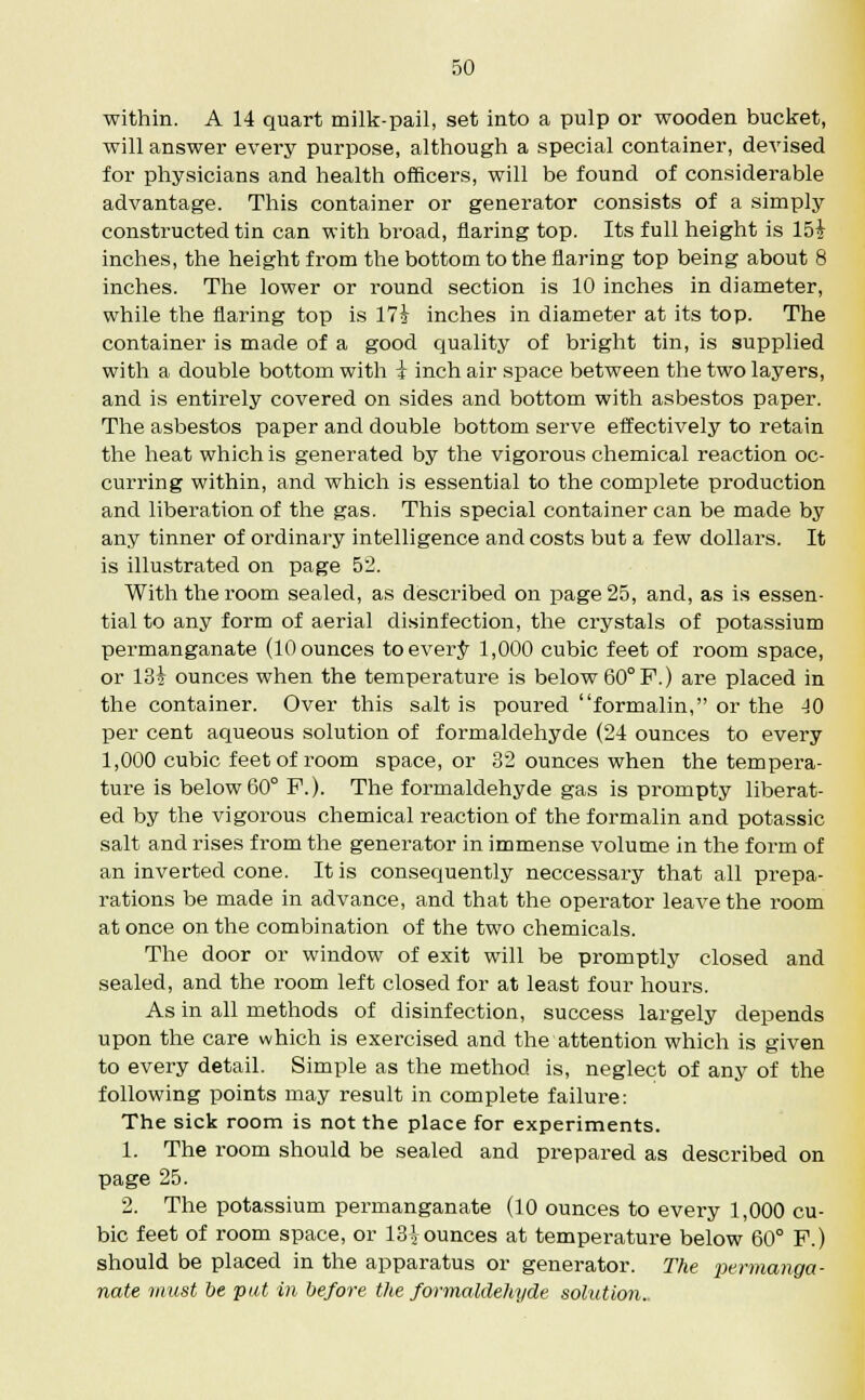 within. A 14 quart milk-pail, set into a pulp or wooden bucket, will answer every purpose, although a special container, devised for physicians and health officers, will be found of considerable advantage. This container or generator consists of a simply constructed tin can with broad, flaring top. Its full height is 15i inches, the height from the bottom to the flaring top being about 8 inches. The lower or round section is 10 inches in diameter, while the flaring top is 17£ inches in diameter at its top. The container is made of a good quality of bright tin, is supplied with a double bottom with i inch air space between the two layers, and is entirely covered on sides and bottom with asbestos paper. The asbestos paper and double bottom serve effectively to retain the heat which is generated by the vigorous chemical reaction oc- curring within, and which is essential to the complete production and liberation of the gas. This special container can be made by any tinner of ordinary intelligence and costs but a few dollars. It is illustrated on page 52. With the room sealed, as described on page 25, and, as is essen- tial to any form of aerial disinfection, the crystals of potassium permanganate (10 ounces toever^ 1,000 cubic feet of room space, or 134 ounces when the temperature is below 60° F.) are placed in the container. Over this salt is poured formalin, or the 40 per cent aqueous solution of formaldehyde (24 ounces to every 1,000 cubic feet of room space, or 32 ounces when the tempera- ture is below 60° F.). The formaldehyde gas is prompty liberat- ed by the vigorous chemical reaction of the formalin and potassic salt and rises from the generator in immense volume in the form of an inverted cone. It is consequently neccessary that all prepa- rations be made in advance, and that the operator leave the room at once on the combination of the two chemicals. The door or window of exit will be promptly closed and sealed, and the room left closed for at least four hours. As in all methods of disinfection, success largely depends upon the care which is exercised and the attention which is given to every detail. Simple as the method is, neglect of any of the following points may result in complete failure: The sick room is not the place for experiments. 1. The room should be sealed and prepared as described on page 25. 2. The potassium permanganate (10 ounces to every 1,000 cu- bic feet of room space, or 13| ounces at temperature below 60° F.) should be placed in the apparatus or generator. The permanga- nate must be pat in before the formaldehyde solution..
