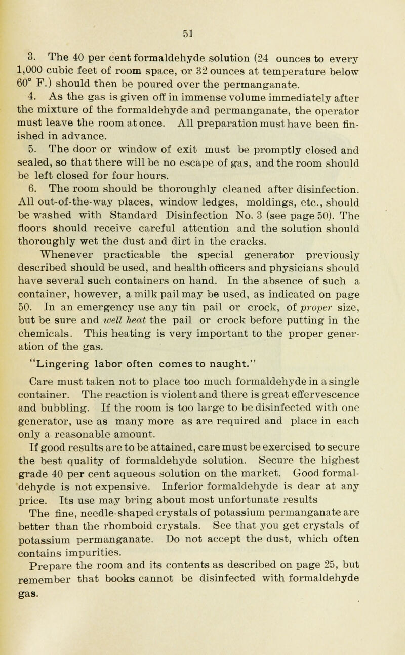 3. The 40 per cent formaldehyde solution (24 ounces to evei-y 1,000 cubic feet of room space, or 32 ounces at temperature below 60° F.) should then be poured over the permanganate. 4. As the gas is given off in immense volume immediately after the mixture of the formaldehyde and permanganate, the operator must leave the room at once. All preparation must have been fin- ished in advance. 5. The door or window of exit must be promptly closed and sealed, so that there will be no escape of gas, and the room should be left closed for four hours. 6. The room should be thoroughly cleaned after disinfection. All out-of-the-way places, window ledges, moldings, etc., should be washed with Standard Disinfection No. 3 (see page 50). The floors should receive careful attention and the solution should thoroughly wet the dust and dirt in the cracks. Whenever practicable the special generator previously described should be used, and health officers and physicians should have several such containers on hand. In the absence of such a container, however, a milk pail may be used, as indicated on page 50. In an emergency use any tin pail or crock, of proper size, but be sure and well heat the pail or crock before putting in the chemicals. This heating is very important to the proper gener- ation of the gas. Lingering labor often comes to naught. Care must taken not to place too much formaldehyde in a single container. The reaction is violent and there is great effervescence and bubbling. If the room is too large to be disinfected with one generator, use as many more as are required and place in each only a reasonable amount. If good results are to be attained, care must be exercised to secure the best quality of formaldehyde solution. Secure the highest grade 40 per cent aqueous solution on the market. Good formal- dehyde is not expensive. Inferior formaldehyde is dear at any price. Its use may bring about most unfortunate results The fine, needle-shaped crystals of potassium permanganate are better than the rhomboid crystals. See that you get crystals of potassium permanganate. Do not accept the dust, which often contains impurities. Prepare the room and its contents as described on page 25, but remember that books cannot be disinfected with formaldehyde gas.