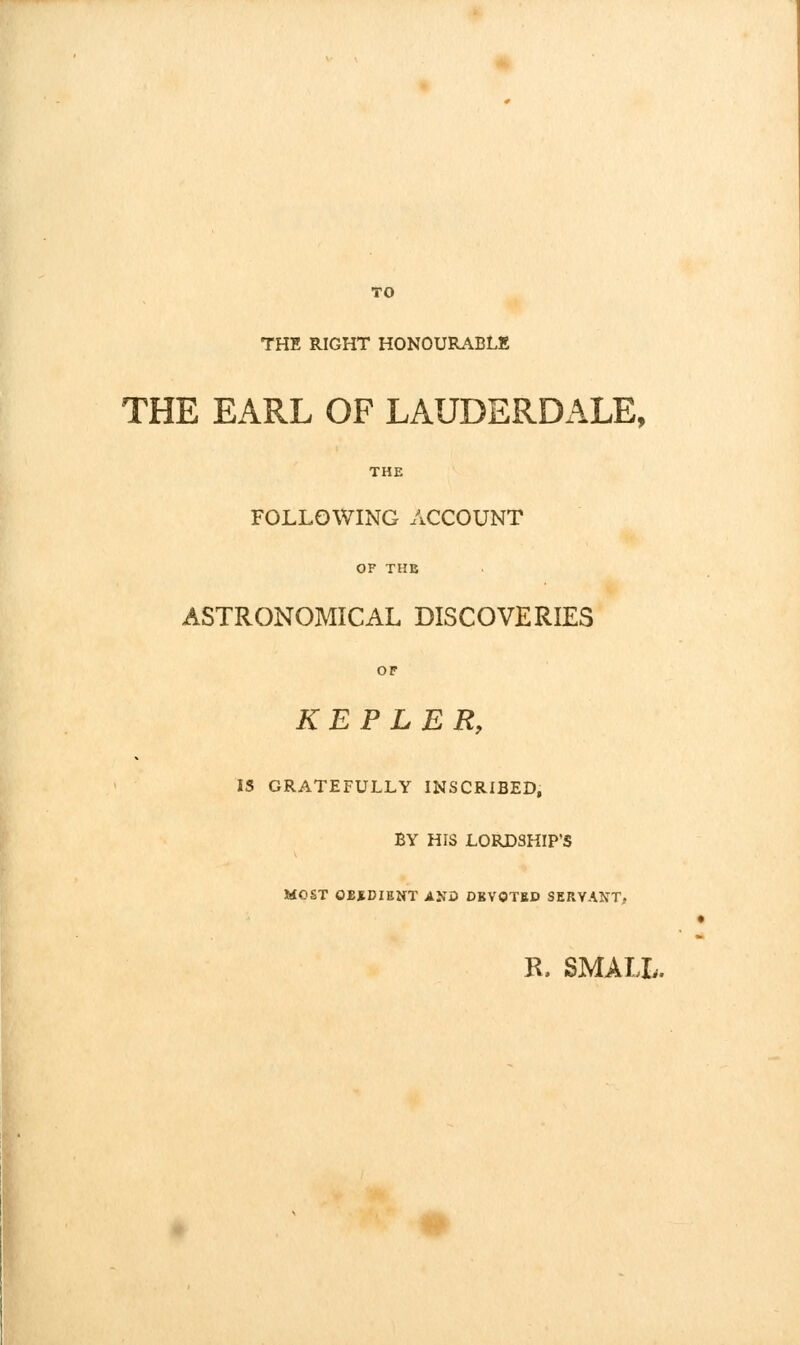 TO THE RIGHT HONOURABLK THE EARL OF LAUDERDALE, THE FOLLOWING ACCOUNT OF THE ASTRONOMICAL DISCOVERIES OF KEPLER, IS GRATEFULLY INSCRIBED, BY HIS LORDSHIP'S MOST GBtDIENT ANO DBVOTBP SERVANT, R. SMALL.