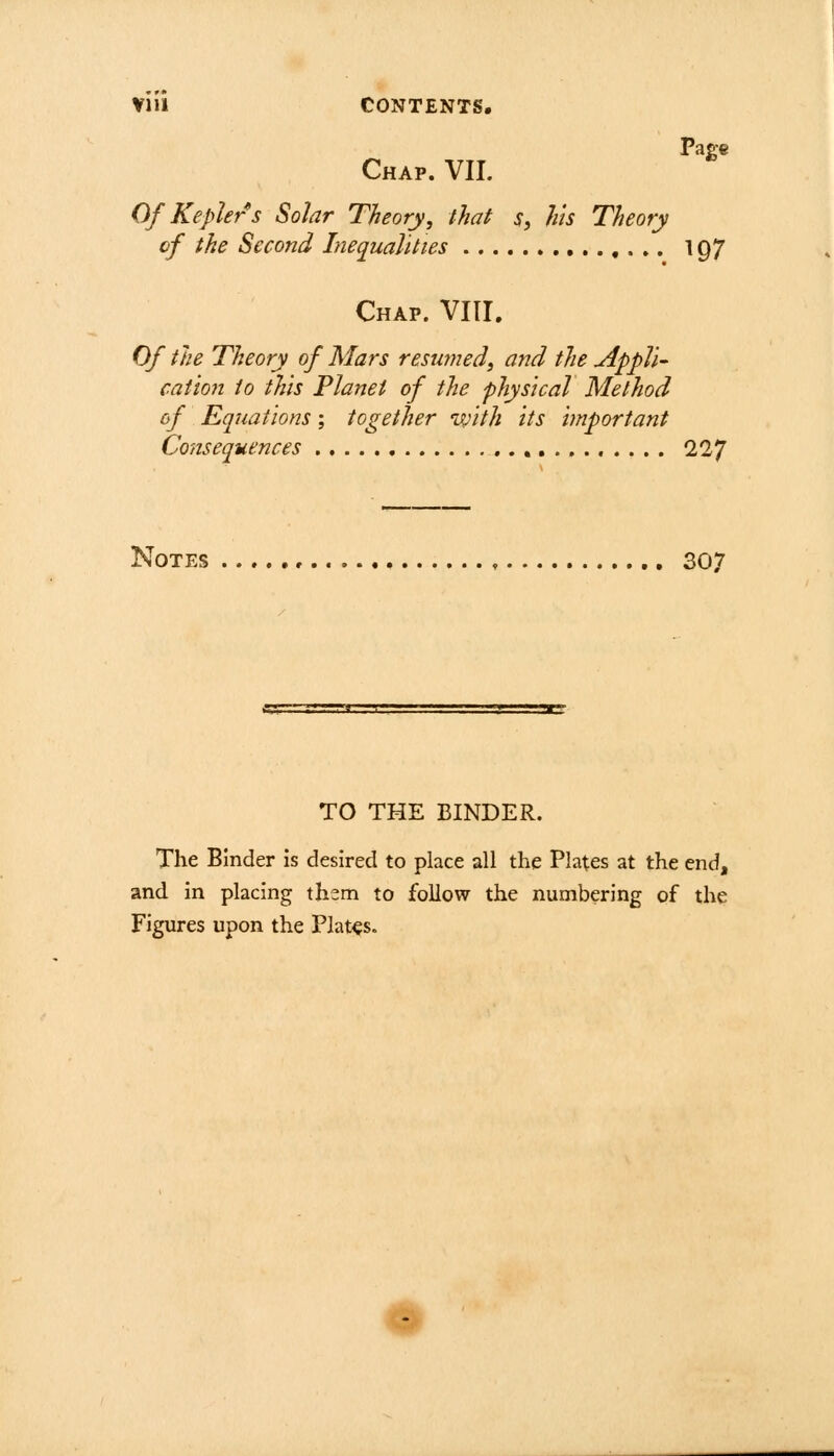 Vlll CONTENTS. Page Chap. VII. Of Kepler s Solar Theory, that s, his Theory of the Second Inequalities 197 Chap. VIII. Of the Theory of Mars resumed, and the Appli- cation to this Planet of the physical Method of Equations; together with its important Consequences 227 Notes , 307 TO THE BINDER. The Binder is desired to place all the Plates at the end, and in placing xhzm to follow the numbering of the Figures upon the Plates.