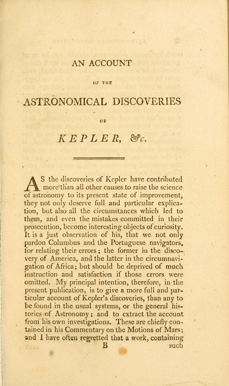 AN ACCOUNT OF THE ASTRONOMICAL DISCOVERIES o» KEPLER, &'c. AS the discoveries of Kepler have contributed more tlian all other causes to raise the science of astronomy to its present state of improvement, they not only deserve full and particular explica- tion, but also all the circumstances which led to them, and even the mistakes committed in their prosecution, become interesting objects of curiosity. It is a just observation of his, that we not only pardon Columbus and the Portuguese navigators, for relating their errors ; the former in the disco- very of America, and the latter in the circumnavi- gation of Africa; but should be deprived of much instruction and satisfaction if those errors were omitted. My principal intention, therefore, in the present publication, is to give a more full and par- ticular account of Kepler's discoveries, than any to be found in the usual systems, or the general his- tories of Astronomy ; and to extract the account from his own investigations. These are chiefly con- tained in his Commentary on the Motions of Mars; and I have often regretted that a work, containing B such