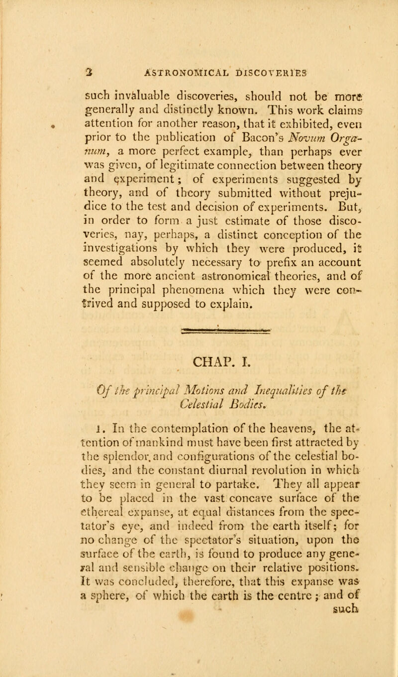 such invaluable discoveries, should not be morft generally and distinctly known. This work claims attention for another reason, that it exhibited, even prior to the publication of Bacon's Novum Orga- num, a more perfect example, than perhaps ever was given, of legitimate connection between theory and experiment; of experiments suggested by theory, and of theory submitted without preju- dice to the test and decision of experiments. But, in order to form a just estimate of those disco- veries, nay, perhaps, a distinct conception of the investigations by which they were produced, \t seemed absolutely necessary to prefix an account of the more ancient astronomical theories, and of the principal phenomena which they were con- trived and supposed to explain. CHAP. I. Of the prmc'ipal Motions and InequaUties of ths Celestial Bodies, 1. In the contemplation of the heavens, the at' tcntion of mankind must have been first attracted by the splendor, and configurations of the celestial bo- dies, and the constant diurnal revolution in which they seem in general to partake. They all appear to be placed in the vast concave surface of the ethereal expanse, at eq.ual distances from the spec- tator's eye, and indeed from the earth itself; for no change of the spectator's situation, upon tho surface of the earth, is found to produce any gene- ral and sensible change on their relative positions. It was concluded, therefore, that this expanse was a sphere, of which the earth is the centre ; and of such