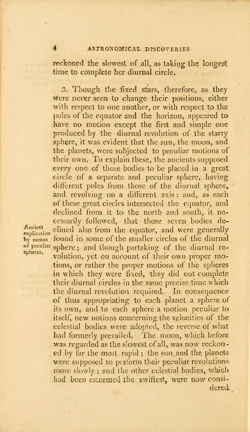 reckoned the slowest of all, as taking the longest time to complete her diurnal circle. 3. Though the fixed stars, therefore, as they \*ere never seen to change their positions, either with respect to one another, or with respect to the poles of the equator and the horizon, appeared to have no motio-n except the first and simple one produced by the diurnal revolution of the starry sphere, it was evident that the sun, the moon, and the planets, were subjected to peculiar motions of their own. To explain these, the ancients supposed every one of those bodies to be placed in a great circle of a separate and peculiar sphere, having different poles from those of the diurnal sphere, and revolving on a different axis: and^ as each ©f these great circles intersected the equator, and declined from it ta the north and south, it ne- cessarily followed, that those seven bodies de- w^Hcuion^^'^^^ also from the equator, and were generally by means lound in somc of the smaller circles of the diurnal of peculiar gp[,gj,g. and thou^h partakinp- of the diurnal re- spheres. i ,• . . r i • volution, yet on account ot their own }3roper mo- tions, or rather the proper motions of the spheres in which they were fixed, thsy did not complete their diurnal circles in the same precise time which the diurnal revolution required. In^ consequence of thus appropriating to each planet a sphere of its own,- and to each sphere a motion jx^culiar to itself, new notions concerning the velocities of the celestial bodies were adopted, the reverse of what had formerly prevailed. The moon, which before vi^as regarded as the slc^vest of all, was now reckon- ed by far the most rapid ; the sun and the planets were supposed to perform their peculiar revolutions more slowly ; and the other celestial bodies, v/hich bad been esleemed the swiftest, were now consi- dered