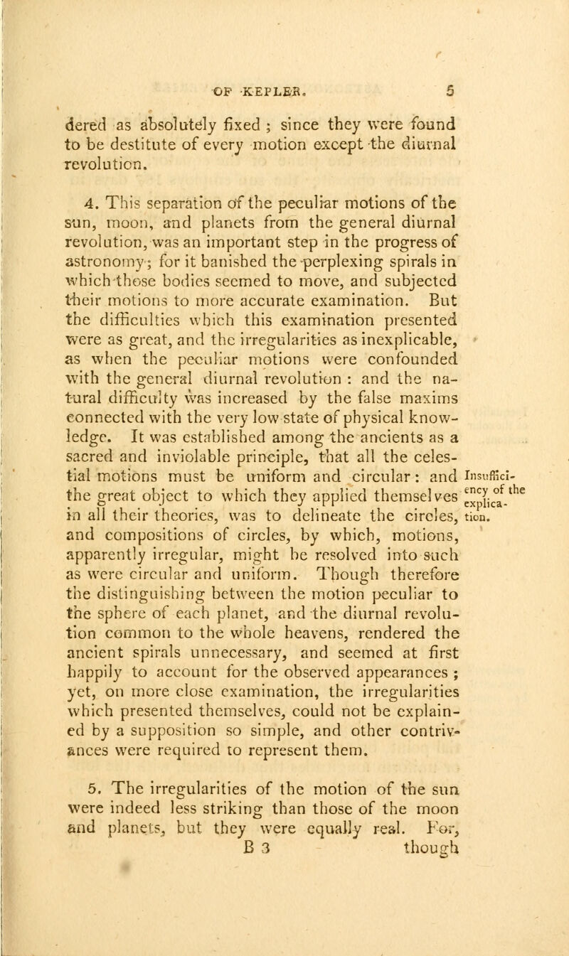 dered as absolutely fixed ; since they were found to be destitute of every motion except the diurnal revolution. 4. This separation of the peculiar motions of the sun, moon, and planets from the general diurnal revolution, vi-'as an important step in the progress of astronomy; for it banished the perplexing spirals in which those bodies seemed to move, and subjected their motions to more accurate examination. But the difficulties which this examination presented were as great, and the irregularities as inexplicable, as when the peculiar motions were confounded with the general diurnal revolution : and the na- t-ural difficulty was increased by the false maxims connected with the very low state of physical know- ledge. It was established among the ancients as a sacred and inviolable principle, that all the celes- tial motions must be uniform and circular: and lusufficl- the great object to which they applied themselves cxp{j°aV^^ in all their theories, was to delineate the circles, tion. and compositions of circles, by which, motions, apparently irregular, might be resolved into such as were circular and uniform. Though therefore the distinguishing between the motion peculiar to the sphere of each planet, and the diurnal revolu- tion common to the whole heavens, rendered the ancient spirals unnecessary, and seemed at first happily to account for the observed appearances ; yet, on more close examination, the irregularities which presented themselves, could not be explain- ed by a supposition so simple, and other contriv- ances were required to represent them. 5. The irregularities of the motion of the sun were indeed less striking than those of the moon end planets, but they were equally real. For, B 3 though