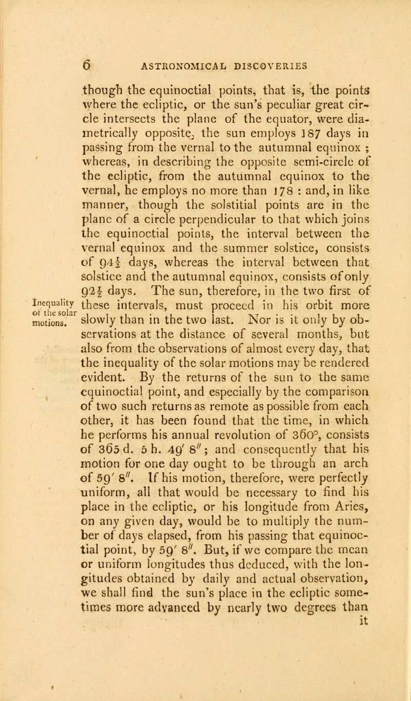 though the equinoctial points, that is, the points where the echptic, or the sun's peculiar great cir- cle intersects the plane of the equator, were dia- metrically opposite, the sun employs 187 days in passing from the vernal to the autumnal equinox ; whereas, in describing the opposite semi-circle of the ecliptic, from the autumnal equinox to the vernal, he employs no more than J 78 : and, in like manner, though the solstitial points are in the plane of a circle perpendicular to that which joins the equinoctial points, the interval between the vernal equinox and the summer solstice, consists of g4| days, whereas the interval between that solstice and the autumnal equinox, consists of only g2| days. The sun, therefore, in the two first of Inequality thesc intervals, must proceed in his orbit more motions. slowIy than in the two last. Nor is it only by ob- servations at the distance of several months, but also from the observations of almost every day, that the inequality of the solar motions may be rendered evident. By the returns of the sun to the same equinoctial point, and especially by the comparison of two such returns as remote as possible from each other, it has been found that the time, in which he performs his annual revolution of 36o°, consists of 360 d. 5 h. 4g' 8; and consequently that his motion for one day ought to be through an arch of 59' 8^'. If his motion, therefore, were perfectly uniform, all that would be necessary to find his place in the ecliptic, or his longitude from Aries, on any given day, would be to multiply the num- ber of days elapsed, from his passing that equinoc- tial point, by 59' 8. But, if we compare the mean or uniform longitudes thus deduced, with the lon- gitudes obtained by daily and actual observation, we shall find the sun's place in the ecliptic some- times more advanced by nearly two degrees than it