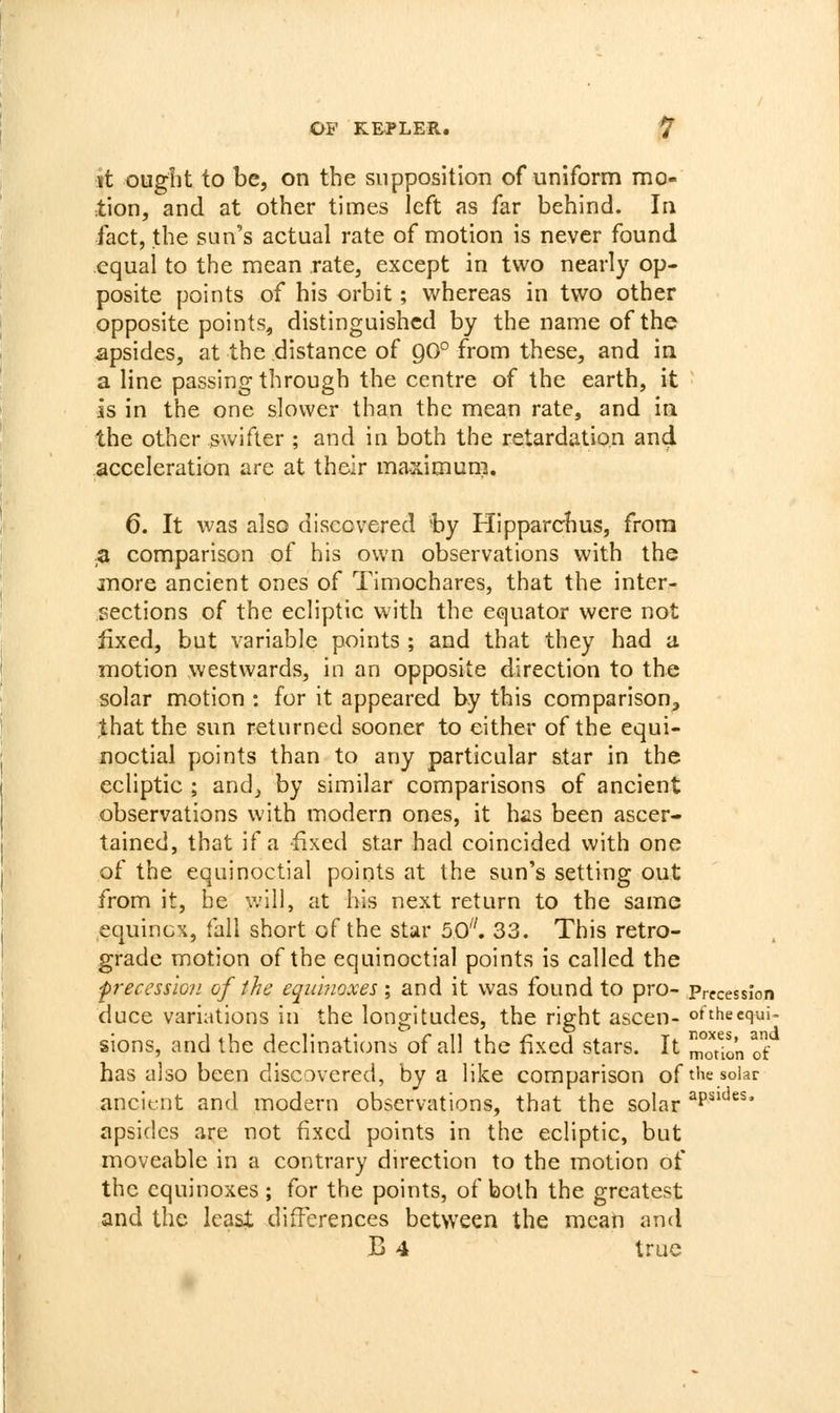 it ought to be, on the supposition of uniform mo- lion, and at other times left as far behind. In fact, the sun's actual rate of motion is never found equal to the mean rate, except in two nearly op- posite points of his orbit; whereas in two other opposite points, distinguished by the name of the apsides, at the distance of 90° from these, and in a line passing through the centre of the earth, it is in the one slower than the mean rate, and in the other swifter ; and in both the retardation and acceleration are at their maximum, 6. It was also discovered by Hipparchus, from a comparison of his own observations with the more ancient ones of Timochares, that the inter- sections of the ecliptic with the equator were not fixed, but variable points ; and that they had a motion westwards, in an opposite direction to the solar motion : for it appeared by this comparison, that the sun returned sooner to either of the equi- noctial points than to any particular star in the ecliptic ; and, by similar comparisons of ancient observations with modern ones, it hiis been ascer- tained, that if a -fixed star had coincided with one of the equinoctial points at the sun's setting out from it, be will, at his next return to the same equinox, fall short of the star 50. 33. This retro- grade motion of the equinoctial points is called the ■precession of the equinoxes ; and it was found to pro- Precession duce variations in the longitudes, the right ascen- ofthecqui- sions, and the declinations of all the fixed stars. It moTin of has also been discovered, by a like comparison of t'^e solar ancient and modern observations, that the solar ^P'^* apsides are not fixed points in the ecliptic, but moveable in a contrary direction to the motion of the equinoxes ; for the points, of both the greatest and the least differences between the mean and B 4 true