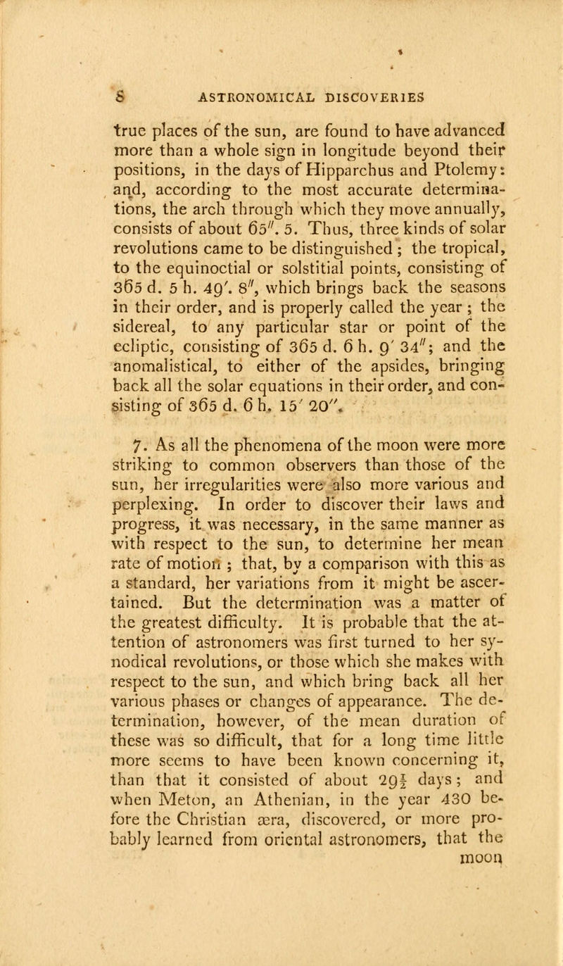 true places of the sun, are found to have advanced more than a whole sign in longitude beyond theif positions, in the days of Hipparchus and Ptolemy: and, according to the most accurate determina- tions, the arch through which they move annually, consists of about 60. 5. Thus, three kinds of solar revolutions came to be distinguished ; the tropical, to the equinoctial or solstitial points, consisting of 365 d. 5 h. 49'. 8, which brings back the seasons in their order, and is properly called the year ; the sidereal, to any particular star or point of the ecliptic, consisting of 365 d. 6 h. 9' 34; and the anomalistical, to either of the apsides, bringing back all the solar equations in their order, and con- sisting of 365 d. 6 h, 15' 20''. 7. As all the phenomena of the moon were more striking to common observers than those of the sun, her irregularities were also more various and perplexing. In order to discover their laws and progress, it was necessary, in the same manner as with respect to the sun, to determine her mean rate of motion ; that, by a comparison with this as a standard, her variations from it might be ascer- tained. But the determination was a matter of the greatest difficulty. It is probable that the at- tention of astronomers was first turned to her sy- nodical revolutions, or those which she makes with respect to the sun, and which bring back all her various phases or changes of appearance. The de- termination, however, of the mean duration of these was so difficult, that for a long time little more seems to have been known concerning it, than that it consisted of about igl days ; and when Meton, an Athenian, in the year 430 be- fore the Christian a^ra, discovered, or more pro- bably learned from oriental astronomers, that the moon