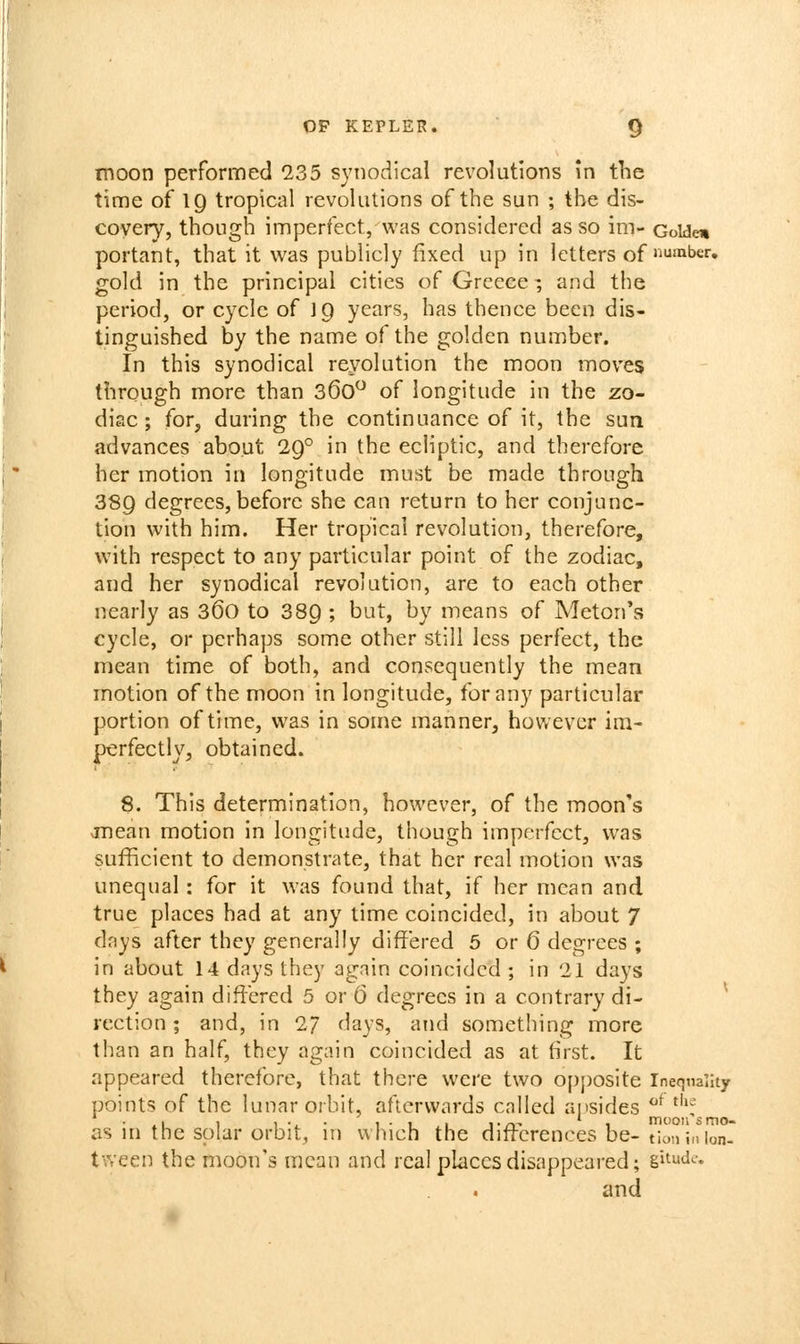 moon performed 235 syiiodlcal revolutions in the time of 19 tropical revolutions of the sun ; the dis- covery, though imperfect, was considered as so im- Golden portant, that it was publicly fixed up in letters of'^™ber, gold in the principal cities of Greece -, and the period, or cycle of I9 years, has thence been dis- tinguished by the name of the golden number. In this synodical reyolution the moon moves through more than 360 of longitude in the zo- diac; for, during the continuance of it, the sun advances about 29° in the ecliptic, and therefore her motion in longitude must be made through 889 degrees, before she can return to her conjunc- tion with him. Her tropical revolution, therefore, with respect to any particular point of the zodiac, and her synodical revolution, are to each other nearly as 36o to 389 ; but, by means of Meton's cycle, or perhaps some other still less perfect, the mean time of both, and consequently the mean motion of the moon in longitude, for any particular portion of time, was in some manner, however im- perfectly, obtained. 8. This determination, however, of the moon's vinean motion in longitude, though imperfect, was sufficient to demonstrate, that her real motion was unequal: for it was found that, if her mean and true places had at any lime coincided, in about 7 days after they generally differed 5 or 6 degrees ; in about 14 days they again coincided ; in 21 days they again differed 5 or 6 degrees in a contrary di- ^ rection; and, in 2/ days, and something more than an half, they again coincided as at first. It appeared therefore, that there were two opposite Inequality points of the lunar orbit, afterwards called aiisides ^^ ^''•'' as in the solar orbit, in which the diftcrences be- tloninlon- tween the moon's mean and real places disappeared; gi^uda and