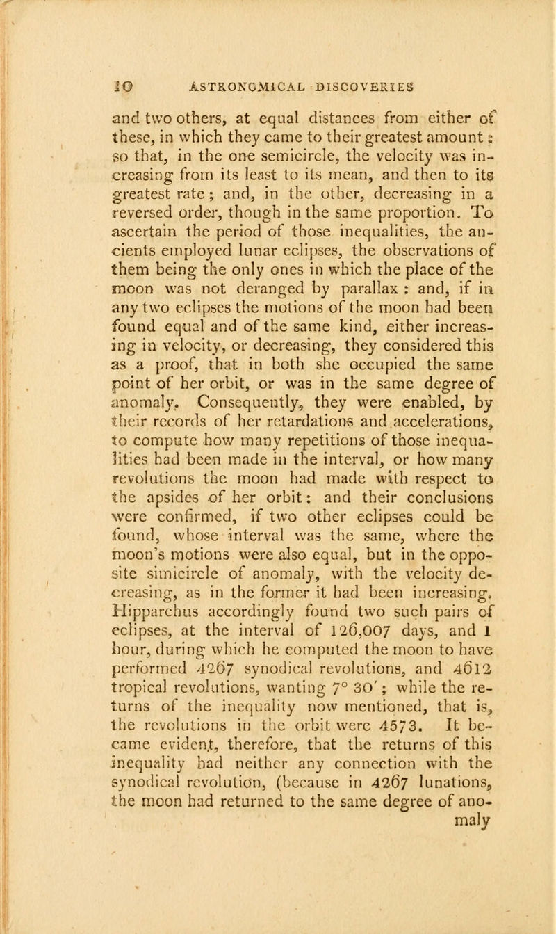 and two others, at equal distances from either of these, in which they came to their greatest amount: so that, in the one semicircle, the velocity was in- creasing from its least to its mean, and then to its greatest rate ; and, in the other, decreasing in a reversed ordei*, though in the same proportion. To ascertain the period of those inequalities, the an- cients employed lunar eclipses, the observations of them being the only ones in which the place of the mcon was not deranged by parallax : and, if in any two eclipses the motions of the moon had been found equal and of the same kind, either increas- ing in velocity, or decreasing, they considered this as a proof, that in both she occupied the same point of her orbit, or was in the same degree of anomaly. Consequently, they vi^ere enabled, by their records of her retardations and accelerations^ to compute hov/ many repetitions of those inequa- lities had been made in the interval, or how many revolutions the moon had made with respect to the apsides of her orbit: and their conclusions were confirmed, if two other eclipses could be found, whose interval was the same, where the moon's motions were also equal, but in the oppo- site simicircle of anomaly, with the velocity de- creasing, as in the former it had been increasing, Hipparchus accordingly found two such pairs of eclipses, at the interval of 126,007 days, and 1 hour, during which he computed the moon to have performed 4267 synodical revolutions, and 461*2 tropical revohitions, wanting 7° 30'; while the re- turns of the inequality now mentioned, that is, the revolutions in the orbit were 4573. It be- came evident, therefore, that the returns of this inequality had neither any connection with the synodical revolution, (because in 4267 lunations, the moon had returned to the same degree of ano- maly