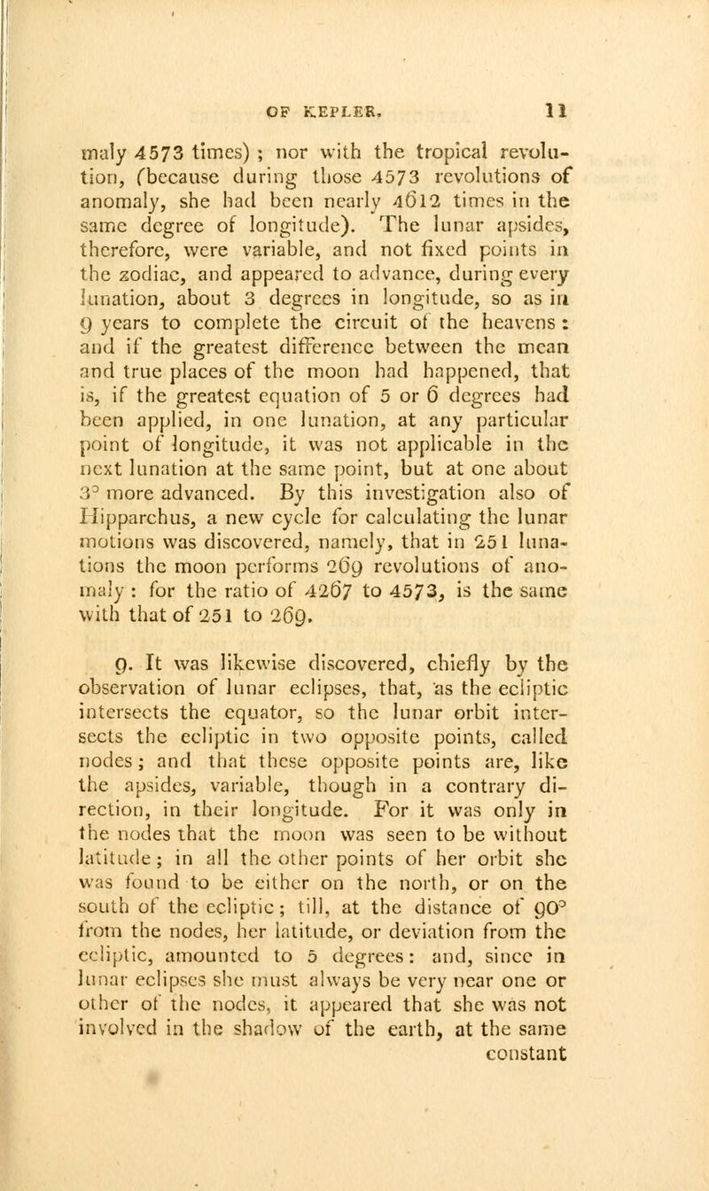 iTialy 4573 times) ; nor with the tropical revolu- tion, fbccause during those 4573 revolutions of anomaly, she had been nearly 4612 times in the same degree of longitude). The lunar apsides, therefore, were variable, and not fixed points in the zodiac, and appeared to advance, during every lunation, about 3 degrees in longitude, so as in 9 years to complete the circuit ot the heavens: and if the greatest difference between the mean and true places of the moon had happened, that is, if the greatest equation of 5 or 6 degrees had been applied, in one lunation, at any particular point of longitude, it was not applicable in the next lunation at the same point, but at one about 3^ more advanced. By this investigation also of liipparchus, a new cycle for calculating the lunar motions was discovered, namely, that in 251 luna- tions the moon performs iGg revolutions of ano- maly : for the ratio of 4267 to 4573, is the same with that of 251 to 269. 9. It was likewise discovered, chiefly by the observation of lunar eclipses, that, as the ecliptic intersects the equator, so the lunar orbit inter- sects the ecliptic in two opposite points, called nodes; and that these opposite points are, like the apsides, variable, though in a contrary di- rection, in their longitude. For it was only in the nodes that the moon was seen to be without latitude; in all the other points of her orbit she was found to be either on the north, or on the south of the ecliptic; till, at the distance of QO^ from the nodes, her latitude, or deviation from the ecliptic, amounted to 0 degrees: and, since in lunar eclipses she must always be very near one or other of the nodes, it appeared that she was not involved in the shadow of the earth, at the same constant