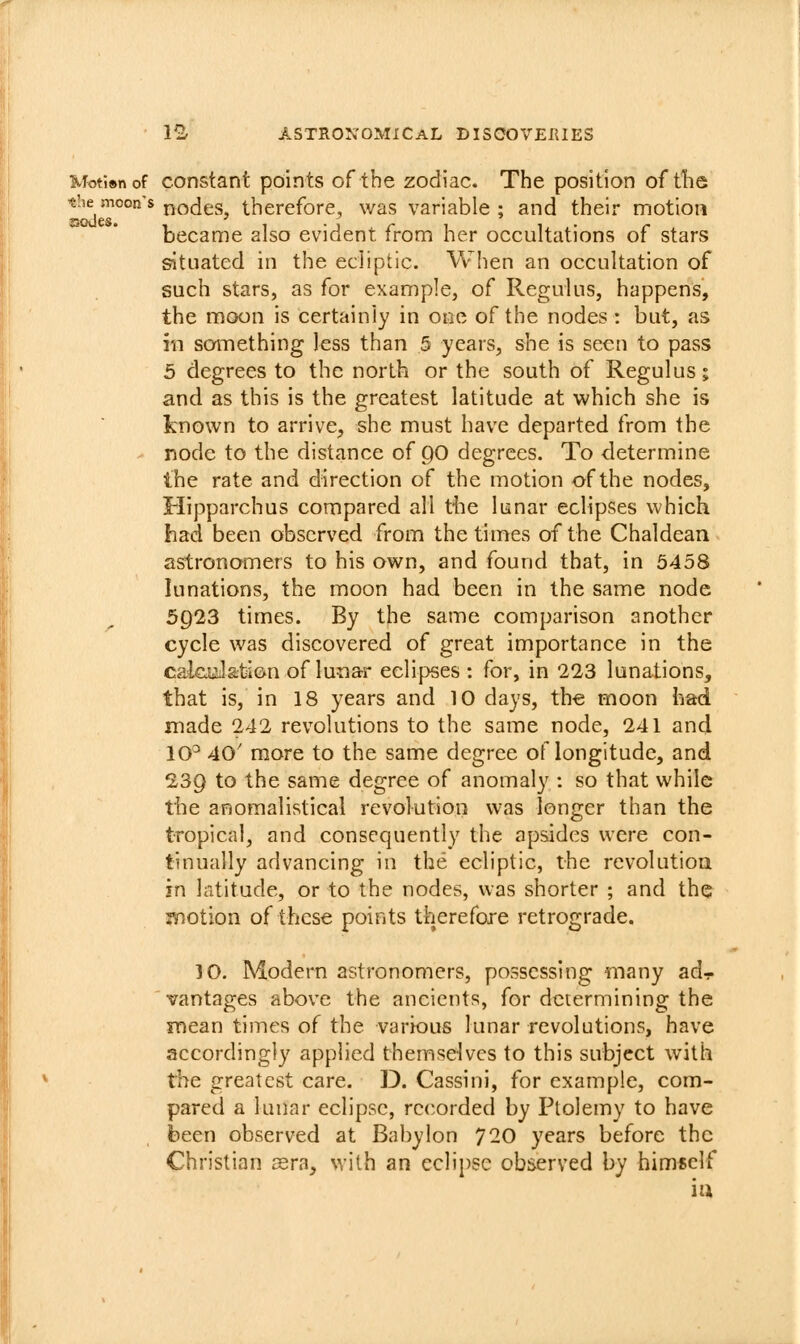 Moti»nof constant points of the zodiac. The position of tlie the moon's j^odgg^ therefore, was variable ; and their motion became also evident from her occultations of stars situated in the ecliptic. When an occultation of such stars, as for example, of Regulus, happens, the moon is certainly in one of the nodes : but, as m something less than 5 years, she is seen to pass 5 degrees to the north or the south of Regulus; and as this is the greatest latitude at which she is known to arrive, she must have departed from the node to the distance of C)0 degrees. To determine the rate and direction of the motion of the nodes, Hipparchus compared all the lunar eclipses which had been observed from the times of the Chaldean astronomers to his own, and found that, in 5458 lunations, the moon had been in the same node 5923 times. By the same comparison another cycle was discovered of great importance in the calcuilation of lunar eclipses: for, in 223 lunations, that is, in 18 years and 10 days, th€ moon had made 242 revolutions to the same node, 241 and 10^ 40' more to the same degree of longitude, and 239 to the same degree of anomaly : so that while the anomalistical revolution was longer than the tropical, and consequently the apsides were con- tinually advancing in the ecliptic, the revolution in latitude, or to the nodes, was shorter ; and the motion of these points therefore retrograde. 10. Modern astronomers, possessing many ad- vantages above the ancients, for determining the mean times of the various lunar revolutions, have accordingly applied themselves to this subject with the greatest care. D. Cassini, for example, com- pared a lunar eclipse, recorded by Ptolemy to have been observed at Babylon 720 years before the Christian asra, with an eclipse observed by himself iu