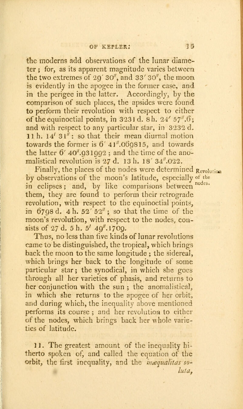the moderns add observations of the lunar diame- ter ; for, as its apparent magnitude varies between the two extremes of 29' 3d', and 33' 30, the moon is evidently in the apogee in the former case, and in the perigee in the latter. Accordingly, by the comparison of such places, the apsides were found to perform their revolution with respect to either of the equinoctial points, in 3231 d. 8h. 24^ 57.6; and with respect to any particular star, in 3232 d. 11 h. 14' 31'^: so that their mean diurnal motion towards the former is 6' 4l.069S15, and towards the latter 6' 40.931992 ; and the time of the ano- malistical revolution is 27 d. 13 h. 18' 34..022. Finally, the places of the nodes were determined Revolutia by observations of the moon's latitude, especially «f the in eclipses; and, by like comparisons between° '^^' them, they are found to perform their retrograde revolution, with respect to the equinoctial points, in 6798 d. 4 h. 52' 52 ; so that the time of the moon's revolution, with respect to the nodes, con- sists of 27 d. 5 h. 5' 49. 1709. Thus, no less than five kinds of lunar revolutions came to be distinguished, the tropical, which brings back the moon to the same longitude ; the sidereal, which brings her back to the longitude of some particular star; the synodical, in which she goes through all her varieties of phasis, and returns to her conjunction with the sun ; the anomalistical, in which she returns to the apogee of her orbit, and during which, the inequality above mentioned performs its course ; and her revolution to either of the nodes, which brings back her whole varie- ties of latitude. II. The greatest amount of the inequality hi- therto spoken of, and called the equation of the orbit, the first inequality, and the hiaqtiaUtas so- luta,
