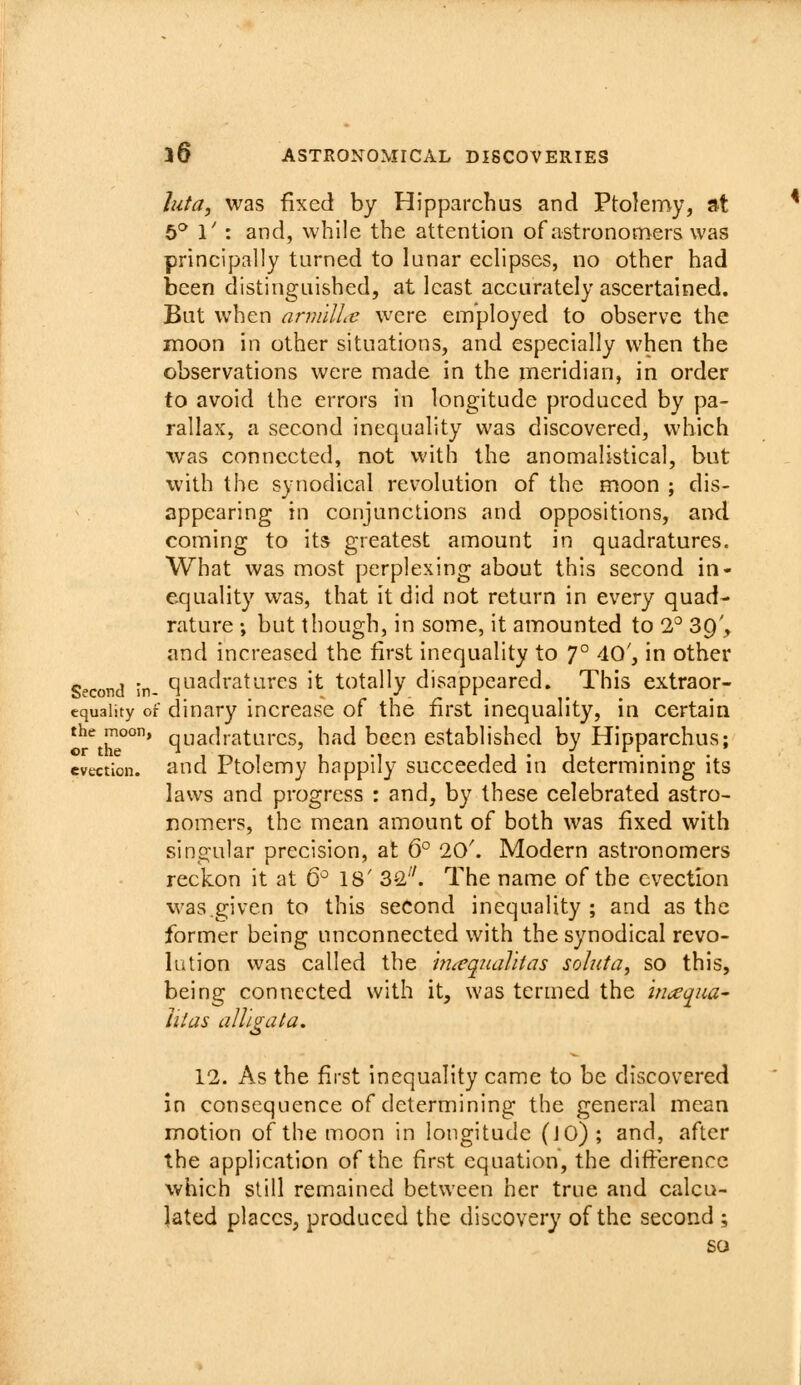 luta, was fixed by Hipparchus and Ptolemy, at 6^ 1' : and, while the attention of astronomers was principally turned to lunar eclipses, no other had been distinguished, at least accurately ascertained. But when armilLe were employed to observe the moon in other situations, and especially when the observations were made in the meridian, in order to avoid the errors in longitude produced by pa- rallax, a second inequality was discovered, which was connected, not with the anomalistical, but with the synodical revolution of the moon ; dis- appearing in conjunctions and oppositions, and coming to its greatest amount in quadratures. What was most perplexing about this second in- equality was, that it did not return in every quad- rature ; but though, in some, it amounted to 2° SQ', and increased the first inequality to 7° 40', in other Second In- quadratures it totally disappeared. This extraor- cquaiity of dinary increase of the first inequality, in certain the moon, quadratures, had been established by Hipparchus; cvection. and Ptolemy happily succeeded in determining its laws and progress : and, by these celebrated astro- nomers, the mean amount of both was fixed with singular precision, at 6° 20. Modern astronomers reckon it at 6^ IS' 2>qJ'. The name of the cvection was given to this second inequality; and as the former being unconnected with the synodical revo- lution was called the imcqnaVuas soluta, so this, being connected with it, was termed the iuiequa- iilas aJhgata. 12. As the first inequality came to be discovered in consequence of determining the general mean motion of the moon in longitude (JO); and, after the application of the first equation, the diti-erencc which still remained between her true and calcu- lated places, produced the discovery of the second ; so