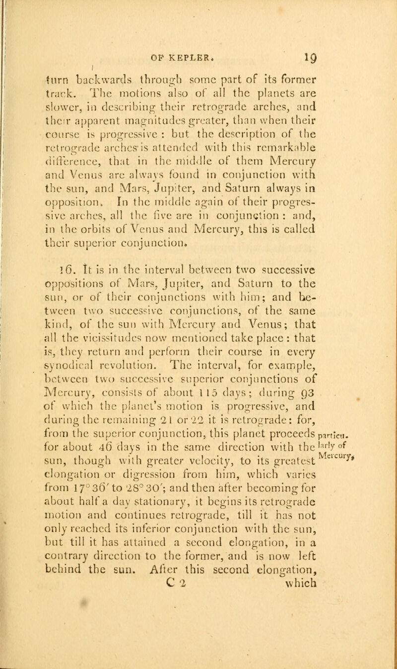 turn backwards through some part of its former track. The motions also of all the planets are slower, in describing their retrograde arches, and their apparent magnitudes greater, than when their course is progressive : but the description of the retrograde arches'is attended with this remarknble difference, that in the nnd<lle of them Mercury and Venus are always found in conjunction with the sun, and Mars, Jupiter, and Saturn always in opposition. In the middle again of their progres- sive arches, all the five ai'e in conjunction : and, in the orbits of Venus and Mercury, this is called their superior conjunction. 16. it is in the interval between two successive oppositions of Mars, Jupiter, and Saturn to the sun, or of their conjunctions with him; and be- tween two successive conjunctions, of the same kind, of the sun with Mercury and Venus; that all the vicissitudes now mentioned take place : that is, they return and perform their coarse in every synodical revolution. The interval, for example, between two successive superior conjunctions of Mercury, consists of about 115 days; during 93 of which the planet's motion is progressive, and during the remaining 21 or'22 it is retrograde: for, from the superior conjunction, this planet proceeds pirtlni. for about 46 days in the same direction with the'^'''y°^ sun, though with greater velocity, to its greatest '^^^^^Y* elongation or digression from him, which varies from 17° 36' to 28° 30'; and then at^ter becoming for about half a day stationary, it begins its retrograde motion and continues retrograde, till it has not only reached its interior conjunction with the sun, but till it has attained a second elongation, in a contrary direction to the former, and is now left behind the sun. After this second elonp-ation, C 2 which