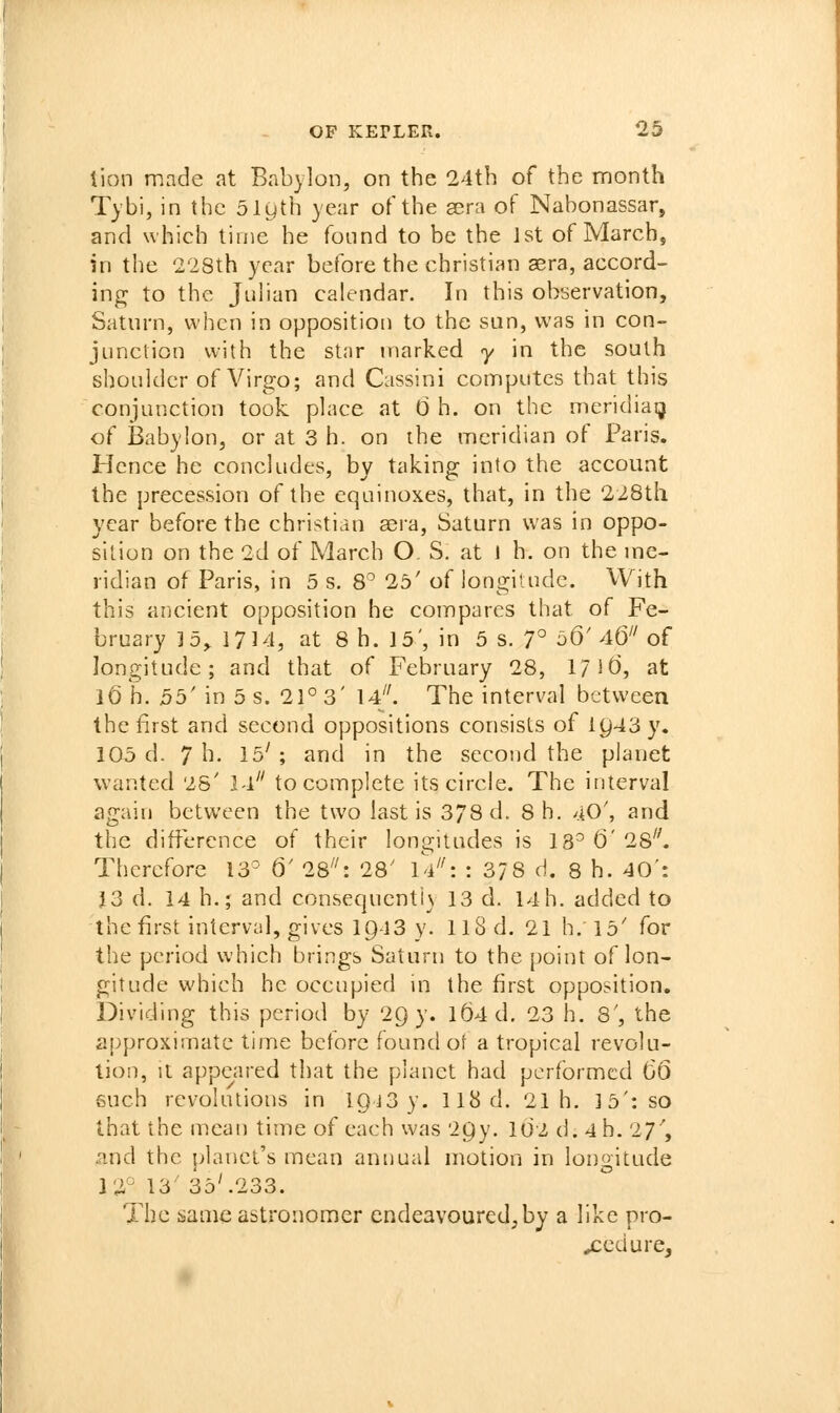 tion made at Babylon, on the 24th of the month Tybi, in the 51yth year of the sera of Nabonassar, and which time he fonnd to be the 1st of March, in the '2'28th year before the christian aera, accord- ing to the Juhan calendar. In this observation, Saturn, when in opposition to the sun, was in con- junction with the star marked y in the south shoulder of Virgo; and Cassini computes that this conjunction took place at 0 h. on the meridiaij of Babylon, or at 3 h. on the meridian of Paris. Hence he concludes, by taking into the account the precession of the equinoxes, that, in the 228th year before the christian sera, Saturn was in oppo- sition on the 2d of March O S. at 1 h. on the me- ridian of Paris, in 5 s. S' 25' of longitude. With this ancient opposition he compares that of Fe- bruary ] 5^ 1714, at 8 h. 15', in 5 s. 7° 56'46^'of longitude; and that of February 28, l/it), at 16 h. 55' in 5 s. 21° 3' 14. The interval between the first and second oppositions consists of lC)43y. 105 d. 7 h. 15' ; and in the second the planet wanted 25' l-i to complete its circle. The interval again between the two last is 378 d. 8 h. 40', and the difference of their longitudes is 13^ 0' 28^'. Therefore 13° 6' 28^': 28' iV': : 378 d. 8 h. 40': J3 d. 14 h.; and consequently 13 d. 14 h. added to the first interval, gives I943 y. II8 d. 21 h. 15' for the period which brings Saturn to the point of lon- gitude which he occupied in the first opposition. Dividing this period by 29 y. l(J4d. 23 h. 8', the approximate time before found of a tropical revolu- tion, il appeared that the planet had performed 66 6uch revolutions in IQiS y. 118 d. 21 h, 15': so that the mean time of each was 2Qy. idz d. 4 h. 27', and the planet's mean annual motion in longitude 12° 13 35'.233. The same astronomer endeavoured;by a like pro- cedure.