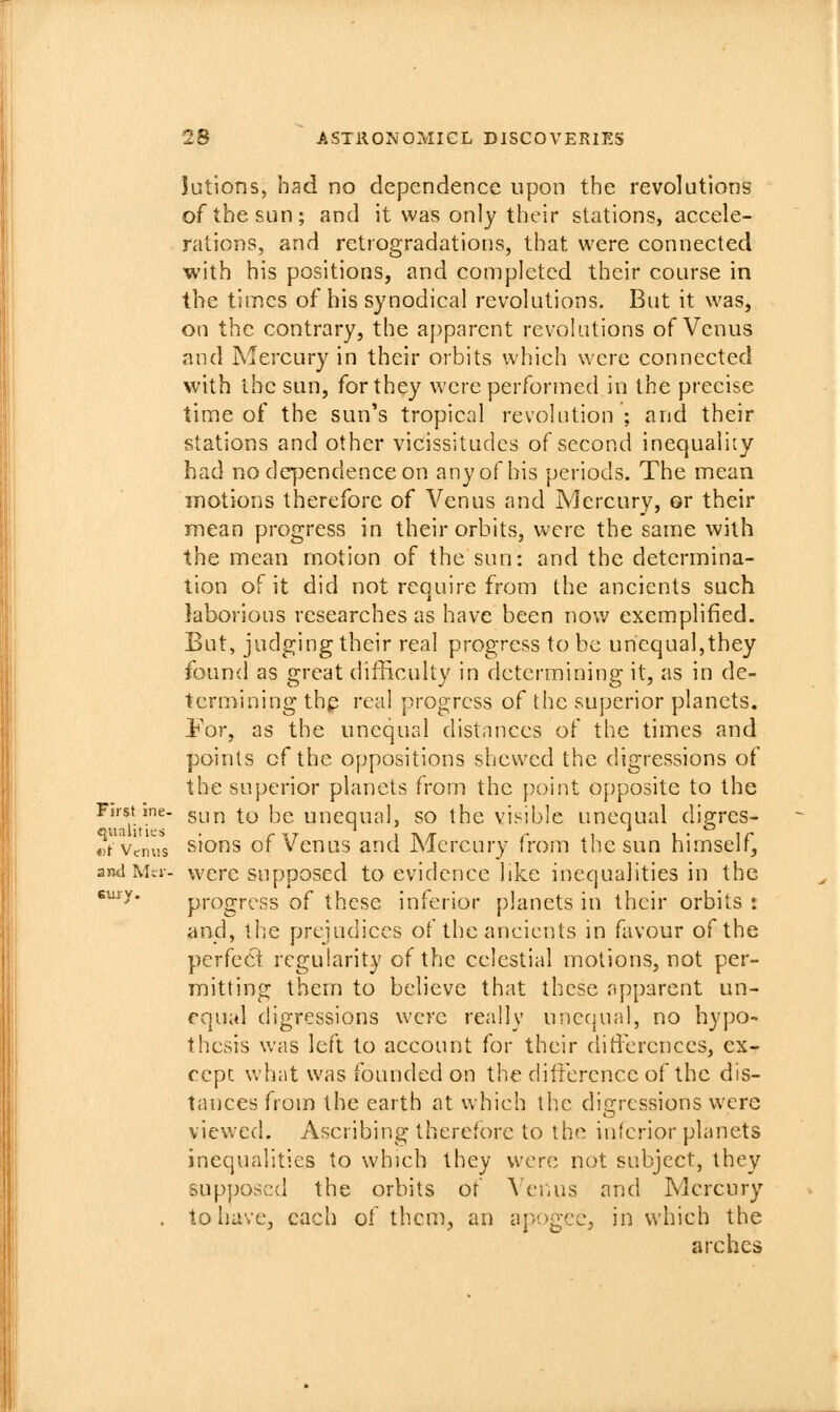 Jutions, had no dependence upon the revolutions of the sun; and it was only their stations, accele- rations, and retrogradations, that were connected with his positions, and completed their course in the times of his synodical revolutions. But it was, on the contrary, the apparent revolutions of Venus and Mercury in their orbits which were connected with the sun, for they were performed in the precise time of the sun's tropical revolution ; and their stations and other vicissitudes of second inequality had no dependence on any of his periods. The mean motions therefore of Venus and Mercury, or their mean progress in their orbits, were the same with the mean motion of the sun: and the determina- tion of it did not require from the ancients such laborious researches as have been now exemplified. But, judging their real progress to be unequal,they found as great difficulty in determining it, as in de- termining th^ real progress of the superior planets. For, as the unequal distances of the times and points of the oppositions shewed the digressions of the superior planets from the point opposite to the First me- gun to be unequal, so the visible unequal digrcs- «/Vemi*s sions of Venus and Mercury from the sun himself, and Mri-- wcrc supposcd to cvidencc like inequalities in the ^^y- progress of these inferior planets in their orbits : and, the prejudices ot the ancients in favour of the perfecl regularity of the celestial motions, not per- mitting them to believe that these npparent un- equal digressions were really unecjual, no hypo- thesis was left to account for their ditFerences, ex- cept what was founded on the difference of the dis- tances from the earth at which the digressions were viewed. Ascribing therefore to the interior planets inequalities to which they w^ere not subject, they supposcd the orbits of \'er,us and Mercury . to have, each of them, an ap'-)gcc, in which the arches