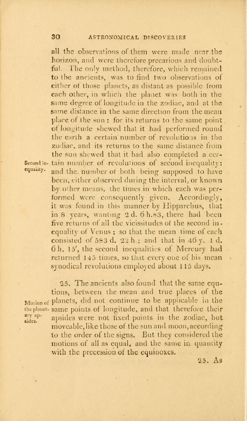 all the observntlons of them were made ncnr the horizon, and were therefore preearions and doiibt- fu! rhe only method, therefore, wliieh remained to the ancients, was to find two observations of either of those planets, as distant as possible from each other, in which the planet was both in the same degree of longitude in the zodiac, and at the same distance in the same direction from the mcaii place of the sun : for its returns to the same point of loni_-iiude shewed that it bad perfornied round the e irlh a certain number of revoKitio is in the zu hac, and its returns lo the same chstancc fvoin the sun shewed that it had also completed a ecr- Second In- tain Mumhcr of rcvokiiions of second inequality: equality, ^j^^ ^j-^^ nuinbcr ot both being supposed to have been, either observed during the interval, or known by o^hcr means, ihe times in wdiich each was per- formed were consequently given. Accordingly, it was found in this manner by Ilipparchus, that in 8 years, wanting 2d. D h.>^3, there had been five returns of all the vicissitudes ot the second in- equality ot Venus ; so that the mean time of each consisied of 583 d. 22 h.; and that in4()y. id. Oh. 15', the second inequalili/s of Mercury had returned 145 times, so that every one of his mean synodical revolutions employed about 115 days. ^5. The ancients also found that the same cqu- tions, between the mean and true places of the Motion of p''Tets, did not continue to be applicable in the the planet- samc poiuts of lougitudc, and that therefore their tides'^ apsides were not tixed points in the zodiac, but moveablcjlikc those of the sun and moon, according to the order of the signs. But they considered the motions of all as equal, and the same ii; quantity with the precession ot the equinojies. 25. As