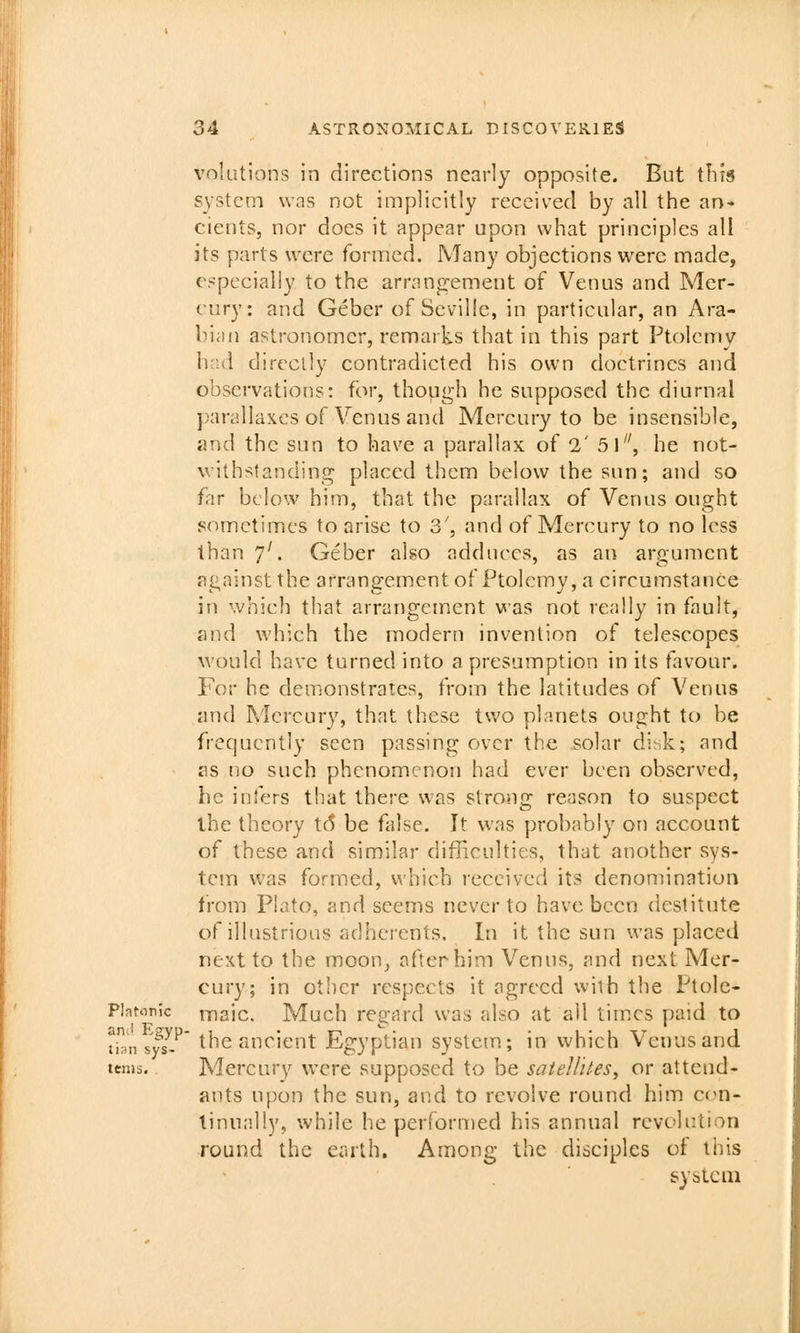 volutions in directions nearly opposite. But tins system was not implicitly received by all the an- cients, nor does it appear upon what principles all its parts were formed. Many objections were made, especially to the arrangement of Venus and Mer- cury: and Geber of Seville, in particular, an Ara- bian astronomer, remarks that in this part Ptolemy had directly contradicted his own doctrines and observations: for, though he supposed the diurnal ])an!llaxcs of Venus and Mercury to be insensible, and the sun to have a parallax of 2' 5l, he not- withstanding placed them below the sun; and so far below him, that the parallax of Venus ought sometimes to arise to 3', and of Mercury to no less than 7'. Geber also adduces, as an argument against the arrangement of Ptolemy, a circumstance in which that arrangement was not really in fault, and which the modern invention of telescopes would have turned into a presumption in its favour. For he demonstrates, from the latitudes of Venus and Mercury, that these two planets ought to be frequently seen passing over the solar di;,k; and as no such phenomenon had ever been observed, he infers that there was strong reason to suspect the theory t6 be false. It was probably on account of these and similar difficulties, that another sys- tem was formed, which received its denomination from Plato, and seems never to have been destitute of illustrious adherents. In it the sun was placed next to the moon, after him Venus, and next Mer- cury; in other respects it agreed with the Ptolc- Plnton'ic iTiaic. Much regard was also at all times paid to ^in sfs^/' the ancient Egyptian system; in which Venus and terns. Mercury were supposed to be satellites^ or attend- ants upon the sun, and to revolve round him ccn- tinui'liy, while he perfornied his annual revolution round the earth. Among the disciples of this system