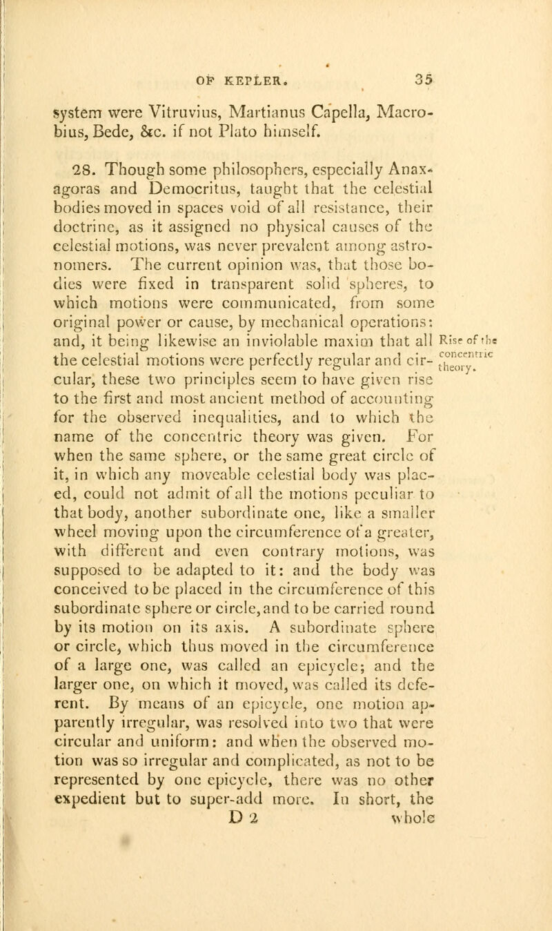 system were Vitruvius, Martianus Capella, Macro- biuSjBede, &c. if not Plato himself. 28. Though some philosophers, especially Anax« agoras and Democritiis, taught that the celestial bodies moved in spaces void of all resistance, their doctrine, as it assigned no physical causes of the celestial motions, was never prevalent among astro- nomers. The current opinion was, that those bo- dies were fixed in transparent solid spheres, to which motions were communicated, from some original power or cause, by mechanical operations: and, it being likewise an inviolable maxim that all Rise of the the celestial motions were perfectly regular and cir- t^h^^^^^y'*^ cular, these two principles seem to have given rise to the first and most ancient method of accounting for the observed inequalities, and to which the name of the concentric theory was given. For when the same sphere, or the same great circle of it, in which any moveable celestial body was plac- ed, could not admit of all the motions peculiar to that body, another subordinate one, like a smaller wheel moving upon the circumference of a greater, with different and even contrary motions, was supposed to be adapted to it: and the body was conceived to be placed in the circumference of this subordinate sphere or circle, and to be carried round by its motion on its axis. A subordinate sphere or circlcj which thus moved in the circumference of a large one, was called an epicycle; and the larger one, on which it moved, was called its defe- rent. By means of an epicycle, one motion ap- parently irregular, was resolved into two that were circular and uniform: and when the observed mo- tion was so irregular and complicated, as not to be represented by one epicycle, there was no other expedient but to super-add more. In short, the D 2 whole