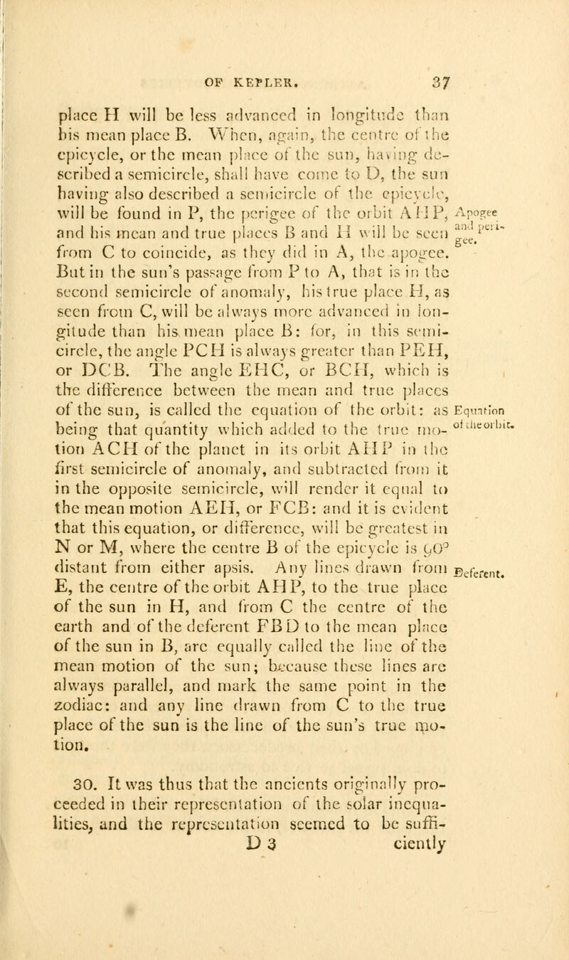 place H will be less advanced in longitude than bis mean place B. When, again, the centre ot ihe epicycle, or the mean pince of the sun, having de- scribed a semicircle, shall have come to D, the sun having also described a seniicirclc of the epicycle, will be found in P, the ficrigee of the orbit AMP, Apogee and his mean and true phices B and H will be seen g^'e/^'^* from C to coincide, as they did in A, the apogee. But in the sun's passage from P to A, that is in the second semicircle of anomaly, his true place H, as seen from C, will be always more advanced in lon- gitude than his mean place B: for, in this sen)i- circle, the angle PCFI is always greater than PEH, or DCB. the angle EHC, or ECU, which is the difference between the mean and true places of the sun, is called the equation of the orbit: as Equnrlon being that quantity which added to the true [do. o^'^'ieoibit. lion ACH of the planet in its orbit AHP in the first semicircle of anomaly, and subtracted from it in the opposite semicircle, will render it equal to the mean motion AEH, or FCB: and it is evident that this equation, or ditTercnee, will be greatest in N or M, where the centre B of the epicycle is C^O^ distant from either apsis. Any lines drawn from deferent. E, the centre of the orbit AHP, to the true place of the sun in H, and from C the centre of the earth and of the deferent FBD to the mean place of the sun in B, are equally called the line of the mean motion of the sun; because these lines are ahvays parallel, and mark the same point in the zodiac: and any line drawn from C to the true place of the sun is the line of the sun's true mo- tion, 30. It was thus that the ancients originally pro- ceeded in their representation of the solar inequa- lities, and the representation seemed to be suffi- D 3 ciently