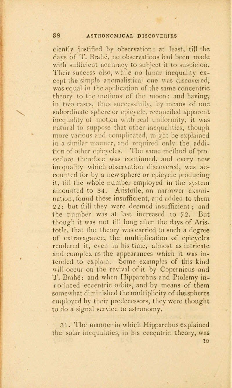 eicntlv justified by observation: at least, till the days ot T. Brahe, no observations had been made with sufficient accuracy to subject it to suspicion. Their success also, while no lunar inequality ex- • cept the simple anomalisticai one '■.vas discovered, was equal in the application of the same concentric theory to the motions of the moon: and having', in two cases, thus successfully, by means of one N^ subordinate sphere or epicycle, reconciled apparent inequality of motion with real uniformity, it was natural to suppose that other inequalities, though more various and complicated, might be explained in a similar mtmncr, and required only the addi- tion of other epicycles. The same method of pro- cedure therefore was cotiiinued, and every new inequality which observation discovered, was ac- counted for by a new sphere or epicycle producing it, till the whole number employed in the system amounted to 34. Aristotle, on narrower exami- nation, found these insufficient, and adiled to them 22: but flill they were deemed insufficient ; and the number was at last increased to 72. But though it was not till long after the days of Aris- totle, that the theory was carried to such a degree of extravagance, the multiplication of epicycles rendered it, even in his time, almost as intricate and complex as the appearances which it was in- tended to explain. Some examples of this kind will occur on the revival of it by Copernicus and 1'. Brahe: and when Hipparchus and Ptolemy in- roduced eccentric orbits, and by means of them somewhat diminished the multiplicity of the spheres employed by their predecessors, they were thought lo do a signal service to astronomy. 3 1. The manner in which Hipparchus explained the solar incQualilics, iu hiS eccentric theory, was to