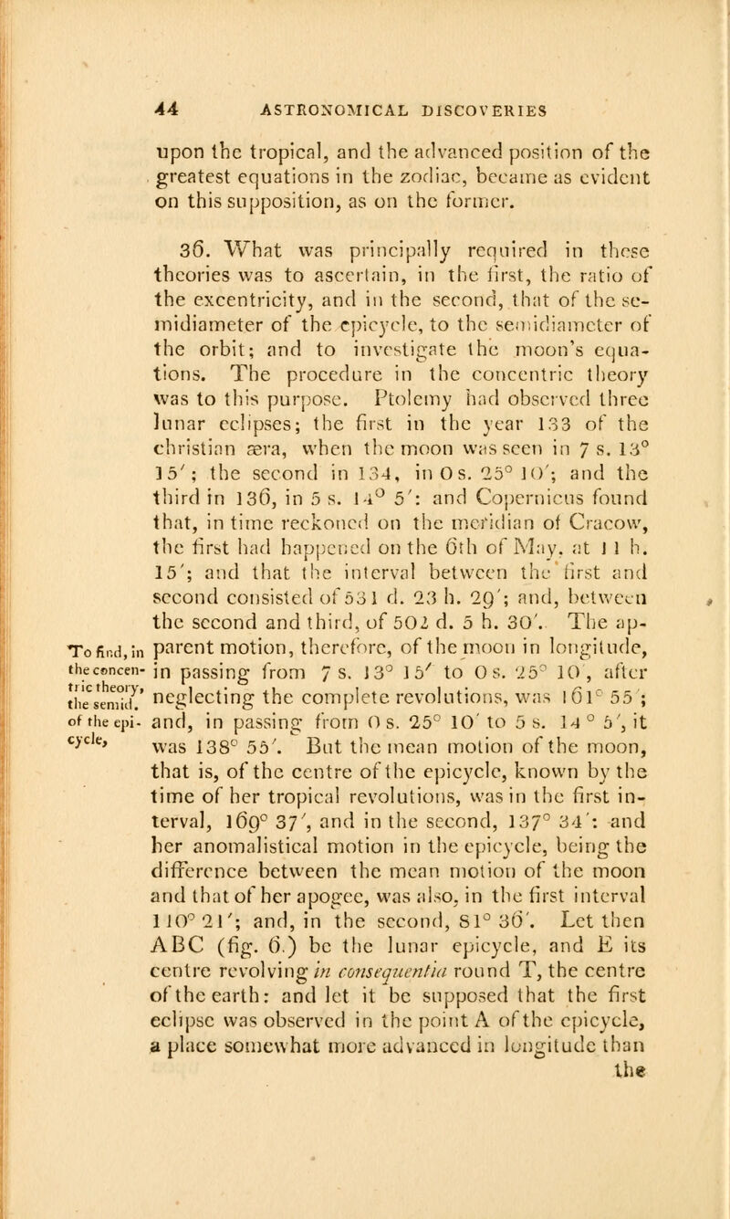 upon the tropical, and the advanced position of the . greatest equations in the zodiac, became as evident on this supposition, as on the tbroicr. 36. What was priiicipally required in these theories was to ascertain, in the iirst, the ratio ot^ the excentricity, and in the second, that of the se- midiameter of the epicycle, to the seoiidiamcter of the orbit; and to investigate the moon's equa- tions. The procedure in the concentric theory was to this purpose. Ptolemy had obsci vcd three lunar echpses; the first in the year 133 of the christian aera, when the moon was seen in 7 s. 13° 35'; the second in 134, inOs. 25°1()'; and the third in 136, in 5 s. 1-i^ 5': and Copernicus found that, in time reckonc(i on the merichan of Cracow, the first had happened on the 6th of May. at 1 1 h. 15'; and that the interval between the first and second consisted of 531 d. 23 h. 29'; and, betu'ccn the second and third, of 502 d. 5 h. 30'. The ap- Tofir.d.in parent motion, therefore, of the moon in longitude, thecsncen- jn passiug from 7 s. 13^ Ib^ to Os. 25^ 10 , after tii'e^semlliV neglecting the complete revolutions, was I 61^ 55'; of theepi. and, in passing from O s. 25° 10' to 5 s, 14 ° b\ it ^^ ' was 138° 55'. But the mean motion of the moon, that is, of the centre of the epicycle, known by the time of her tropical revolutions, was in the first in- terval, 169° 37', and in the second, 137° 34': -and her anomalistical motion in the epicycle, being the difrerence between the mean motion of the moon and that of her apogee, was also, in the first interval liO'^21'; and, in the second, Sl° 36'. Let then ABC (fig. 6.) be the lunar epicycle, and E its centre revolving i« consequentia round T, the centre of the earth: and let it be supposed that the first eclipse was observed in the point A of the epicycle, a place somewhat more advanced in longitude than the