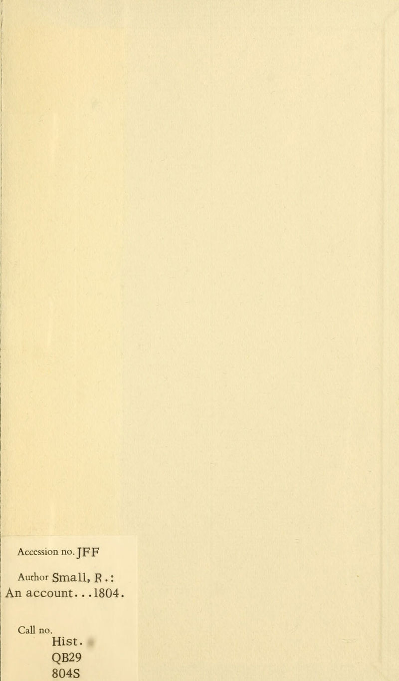 Accession no. Jpp Author Small, R.: An account.. .1804, Call no. Hist. QB29 804S