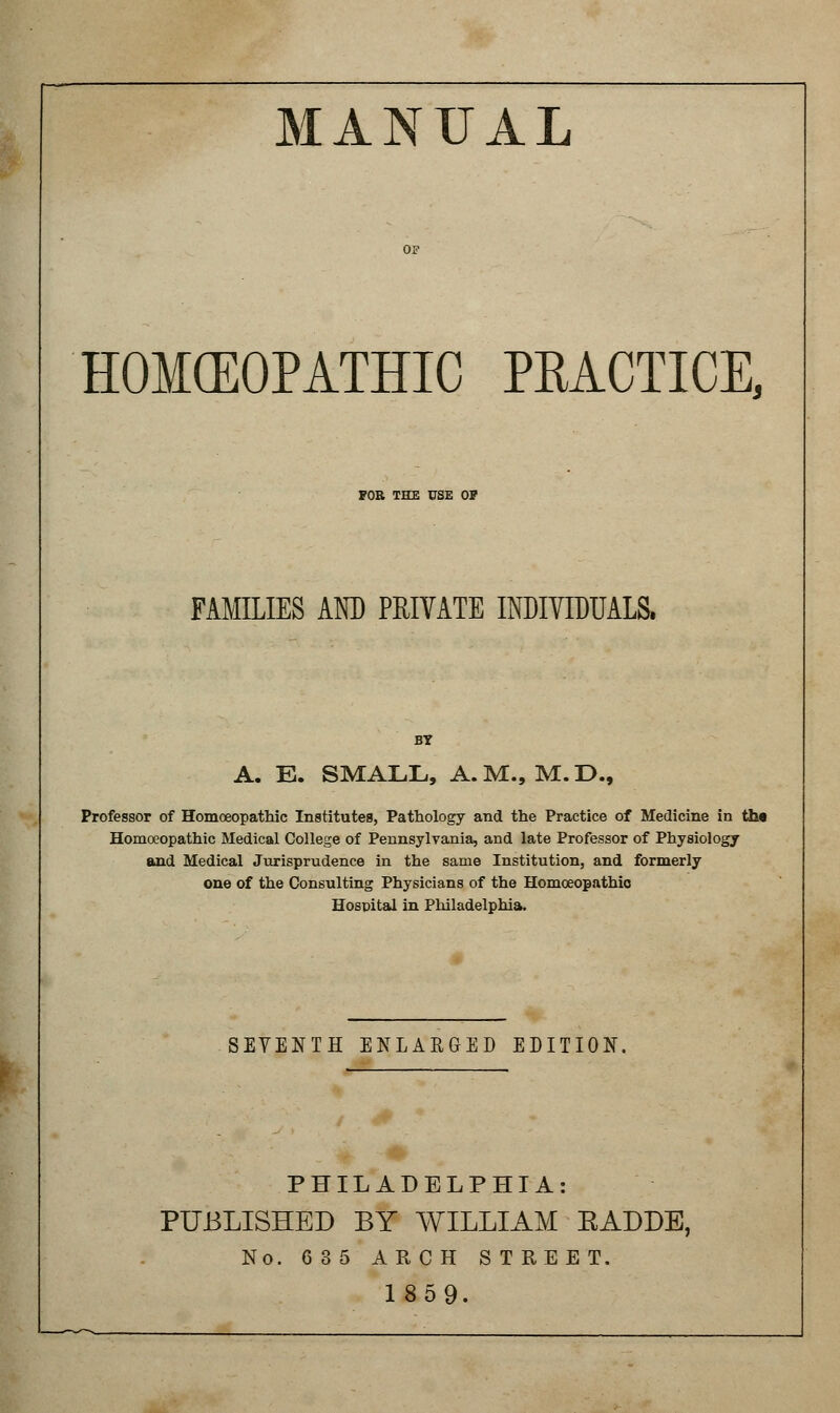 MANUAL HOMCEOPATHIC PRACTICE, FOB THE USE OP FAMEIES AND PRIVATE INDIVIDUALS. BY A. E. SMALL, A.M., M.D., Professor of Homoeopathic Institutes, Pathology and the Practice of Medicine in the Homoeopathic Medical College of Pennsylvania, and late Professor of Physiology and Medical Jurisprudence in the same Institution, and formerly one of the Consulting Physicians of the Homoeopathic Hospital in Philadelphia. SEVENTH ENLARGED EDITION. PHILADELPHIA: PUBLISHED BY WILLIAM EADDB, No. 6 35 ARCH STREET. 1859.