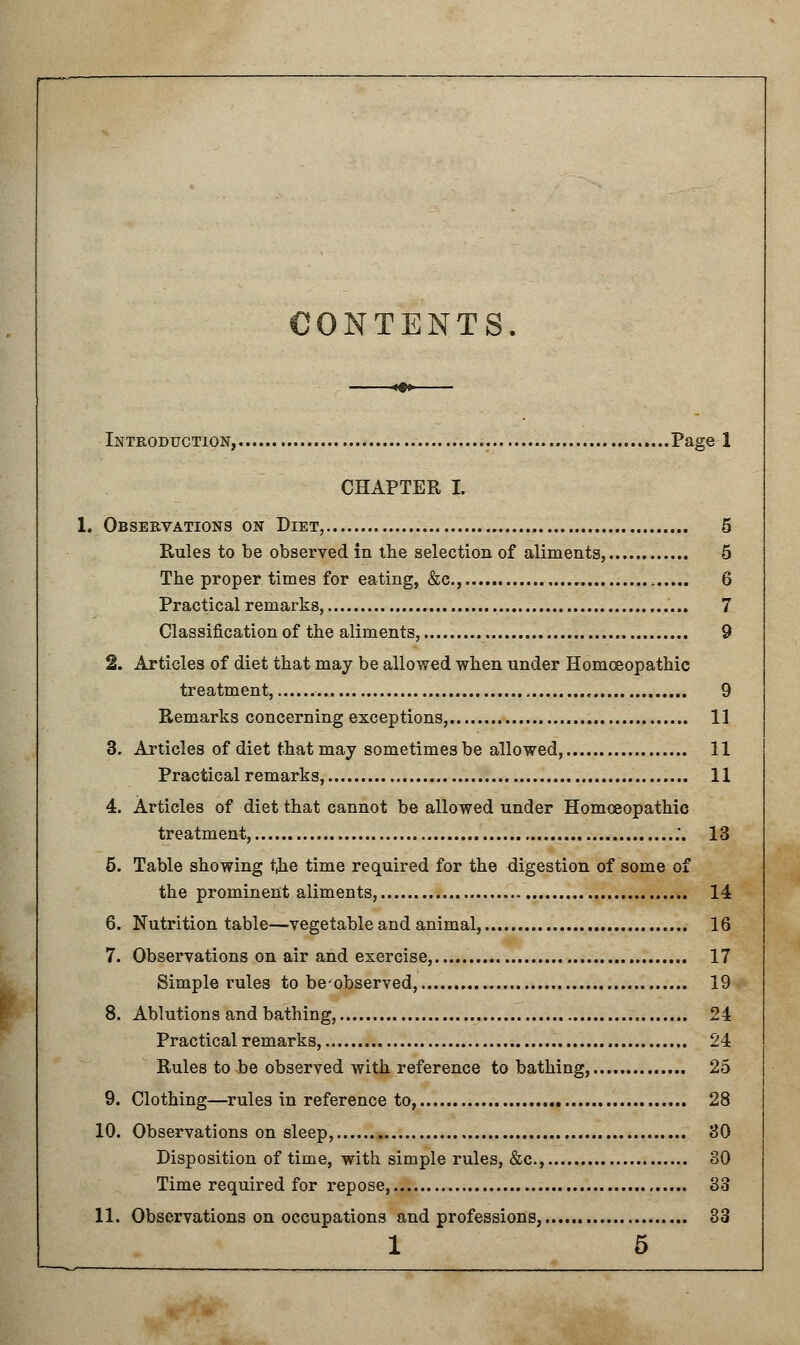 CONTENTS. Introduction, Page 1 CHAPTER I. 1. Observations on Diet, 5 Rules to be observed in the selection of aliments, 5 The proper times for eating, &c, 6 Practical remarks, 7 Classification of the aliments, 9 2. Articles of diet that may be allowed when under Homoeopathic treatment, 9 Remarks concerning exceptions, 11 3. Articles of diet that may sometimes be allowed, 11 Practical remarks, 11 4. Articles of diet that cannot be allowed under Homoeopathic treatment, ;. 13 5. Table showing i)ie time required for the digestion of some of the prominent aliments, 14 6. Nutrition table—vegetable and animal, 16 7. Observations on air and exercise, 17 Simple rules to beobserved, 19 8. Ablutions and bathing, 24 Practical remarks, 24 Rules to be observed with reference to bathing, 25 9. Clothing—rules in reference to, 28 10. Observations on sleep, 80 Disposition of time, with simple rules, &c, 30 Time required for repose, 33 11. Observations on occupations and professions, 33