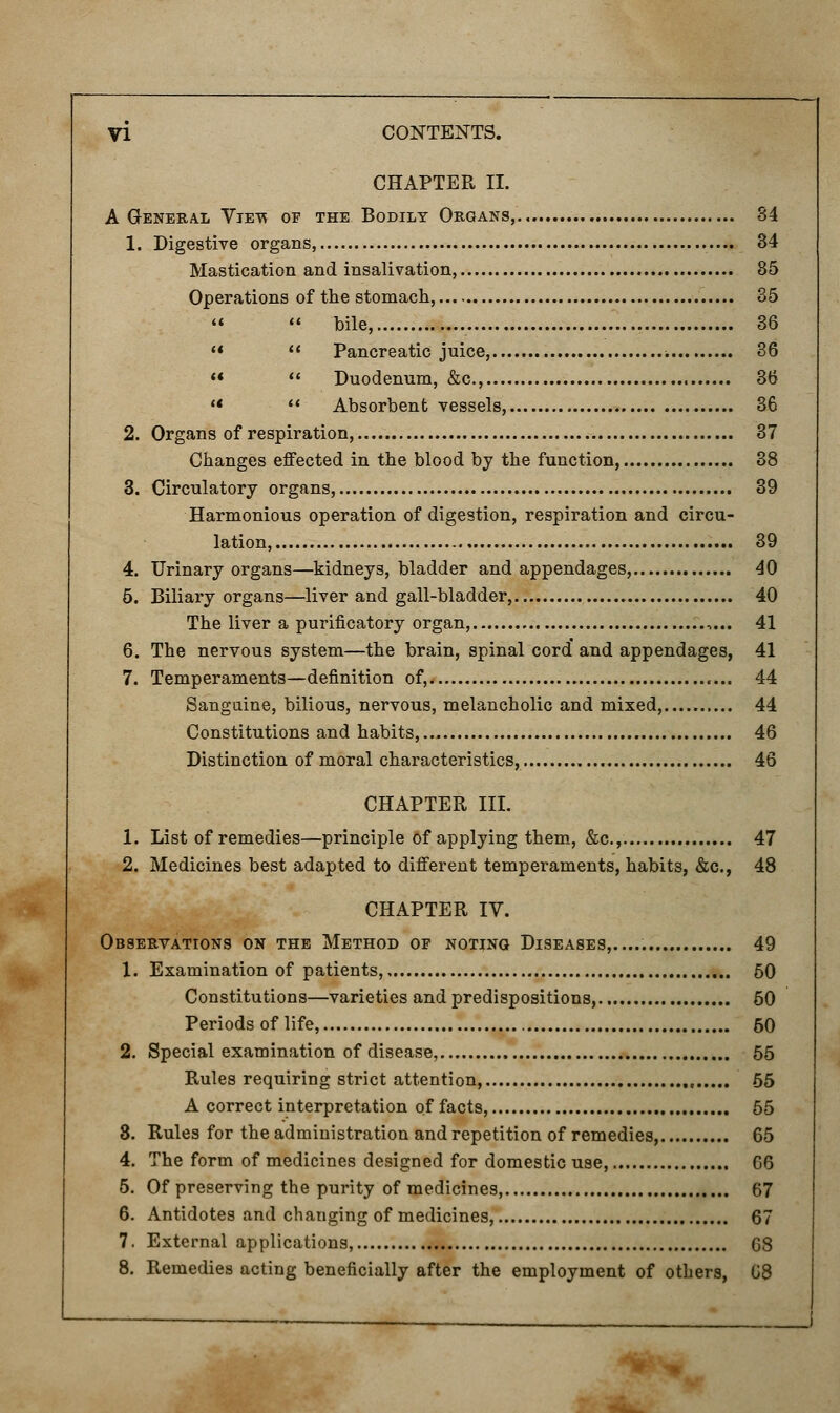 CHAPTER II. A General Viet* of the Bodily Organs, 34 1. Digestive organs, 34 Mastication and insalivation, 85 Operations of the stomach, 35   bile, 36   Pancreatic juice, ■. 36   Duodenum, &c, 36   Absorbent vessels, 36 2. Organs of respiration, 37 Changes effected in the blood by the function, 38 3. Circulatory organs, 39 Harmonious operation of digestion, respiration and circu- lation, 39 4. Urinary organs—kidneys, bladder and appendages, 40 5. Biliary organs—liver and gall-bladder, 40 The liver a purificatory organ, ,... 41 6. The nervous system—the brain, spinal cord' and appendages, 41 7. Temperaments—definition of, 44 Sanguine, bilious, nervous, melancholic and mixed, 44 Constitutions and habits, 46 Distinction of moral characteristics, 46 CHAPTER III. 1. List of remedies—principle of applying them, &c.,. 47 2. Medicines best adapted to different temperaments, habits, &c, 48 CHAPTER IV. Observations on the Method op notjng Diseases...... 49 1. Examination of patients, 50 Constitutions—varieties and predispositions, 50 Periods of life, 60 2. Special examination of disease, 55 Rules requiring strict attention, , 55 A correct interpretation of facts, 55 3. Rules for the administration and repetition of remedies, 65 4. The form of medicines designed for domestic use, 66 5. Of preserving the purity of medicines, 67 6. Antidotes and changing of medicines, 67 7. External applications, 68 8. Remedies acting beneficially after the employment of others, G8