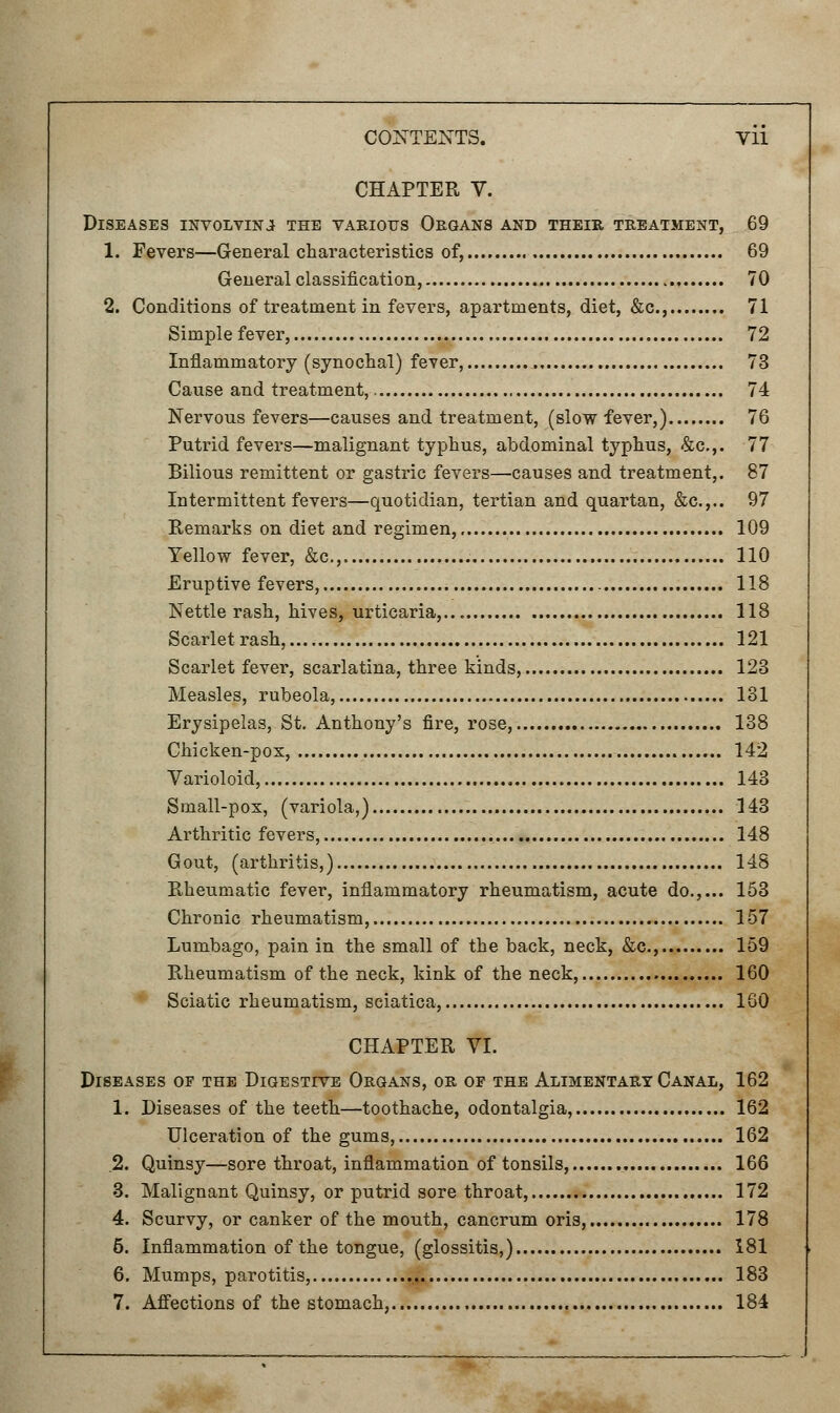 CHAPTER V. Diseases involving the various Organs and their treatment, 69 1. Fevers—General characteristics of, 69 General classification, 70 2. Conditions of treatment in fevers, apartments, diet, &c 71 Simple fever, 72 Inflammatory (synochal) fever, 73 Cause and treatment, 74 Nervous fevers—causes and treatment, (slow fever,) 76 Putrid fevers—malignant typhus, abdominal typhus, &c.,. 77 Bilious remittent or gastric fevers—causes and treatment,. 87 Intermittent fevers—quotidian, tertian and quartan, &c.,.. 97 Remarks on diet and regimen, 109 Yellow fever, &c, 110 Eruptive fevers, 118 Nettle rash, hives, urticaria,... 118 Scarlet rash, 121 Scarlet fever, scarlatina, three kinds, 123 Measles, rubeola, 131 Erysipelas, St. Anthony's fire, rose, 138 Chicken-pox, 142 Varioloid, 143 Small-pox, (variola,) 143 Arthritic fevers, 148 Gout, (arthritis,) 148 Rheumatic fever, inflammatory rheumatism, acute do.,... 153 Chronic rheumatism, 157 Lumbago, pain in the small of the back, neck, &c, 159 Rheumatism of the neck, kink of the neck, 160 Sciatic rheumatism, sciatica, 160 CHAPTER VI. Diseases of the Digestive Organs, or of the Alimentary Canal, 162 1. Diseases of the teeth—toothache, odontalgia, 162 Ulceration of the gums, 162 .2. Quinsy—sore throat, inflammation of tonsils, 166 3. Malignant Quinsy, or putrid sore throat, 172 4. Scurvy, or canker of the mouth, cancrum oris, 178 5. Inflammation of the tongue, (glossitis,) 181 6. Mumps, parotitis, 183