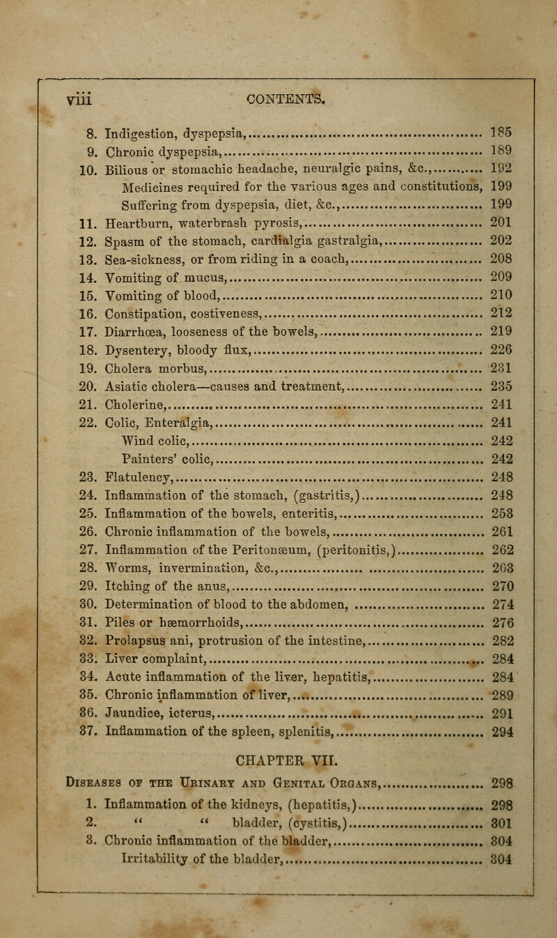 8. Indigestion, dyspepsia . 185 9. Chronic dyspepsia, 189 10. Bilious or stomachic headache, neuralgic pains, &c, 192 Medicines required for the various ages and constitutions, 199 Suffering from dyspepsia, diet, &c, 199 11. Heartburn, waterbrash pyrosis, 201 12. Spasm of the stomach, cardialgia gastralgia, 202 13. Sea-sickness, or from riding in a coach, 208 14. Vomiting of mucus, 209 15. Vomiting of blood, 210 16. Constipation, costiveness, 212 17. Diarrhoea, looseness of the bowels, 219 18. Dysentery, bloody flux, 226 19. Cholera morbus, , 231 20. Asiatic cholera—causes and treatment, 235 21. Cholerine, 241 22. Colic, Enteralgia, 241 Wind colic,... 242 Painters' colic, 242 23. Flatulency, 248 24. Inflammation of the stomach, (gastritis,) 248 25. Inflammation of the bowels, enteritis, 253 26. Chronic inflammation of the bowels, 261 27. Inflammation of the Peritoneum, (peritonitis,) 262 28. Worms, invermination, &c, 203 29. Itching of the anus, 270 30. Determination of blood to the abdomen, 274 31. Piles or hemorrhoids, 276 32. Prolapsus ani, protrusion of the intestine, 282 33. Liver complaint, 284 34. Acute inflammation of the liv.er, hepatitis, 284 35. Chronic inflammation of liver, 289 36. Jaundice, icterus, 291 37. Inflammation of the spleen, splenitis, 294 CHAPTER VII. Diseases op the Urinary and Genital Organs, 298 1. Inflammation of the kidneys, (hepatitis,) 298 2.   bladder, (cystitis,) 301 8. Chronic inflammation of the bladder, 304 Irritability of the bladder, 304