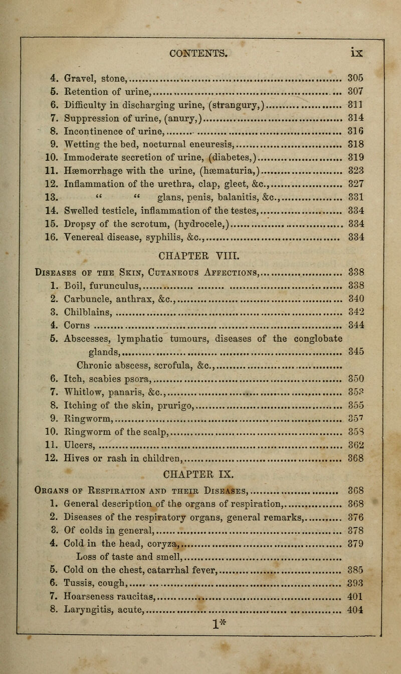 4. Gravel, stone, 305 5. Retention of urine, 307 6. Difficulty in discharging urine, (strangury,) 311 7. Suppression of urine, (anury,) 314 8. Incontinence of urine, 316 9. Wetting the bed, nocturnal eneuresis, 318 10. Immoderate secretion of urine, (diabetes,) 319 11. Haemorrhage with the urine, (haematuria,) 323 12. Inflammation of the urethra, clap, gleet, &c, 327 13.   glans, penis, balanitis, &c, 331 14. Swelled testicle, inflammation of the testes, 334 15. Dropsy of the scrotum, (hydrocele,) 334 16. Venereal disease, syphilis, &c, 334 CHAPTER VIII. Diseases oe the Skin, Cutaneous Affections, 338 1. Boil, furunculus, : 338 2. Carbuncle, anthrax, &c, 340 3. Chilblains, 342 4. Corns 344 5. Abscesses, lymphatic tumours, diseases of the conglobate glands, 345 Chronic abscess, scrofula, &c, 6. Itch, scabies psora, 350 7. Whitlow, panaris, &c, 35? 8. Itching of the skin, prurigo, 355 9. Ringworm, 357 10. Ringworm of the scalp, 35S 11. Ulcers 362 12. Hives or rash in children, 368 CHAPTER IX. Organs of Respiration and their Diseases, 368 1. General description of the organs of respiration, 368 2. Diseases of the respiratory organs, general remarks, 376 3. Of colds in general, 378 4. Cold in the head, coryza, 379 Loss of taste and smell, 5. Cold on the chest, catarrhal fever, 385 6. Tussis, cough, 393 7. Hoarseness raucitas, 401 8. Laryngitis, acute, 404 1*