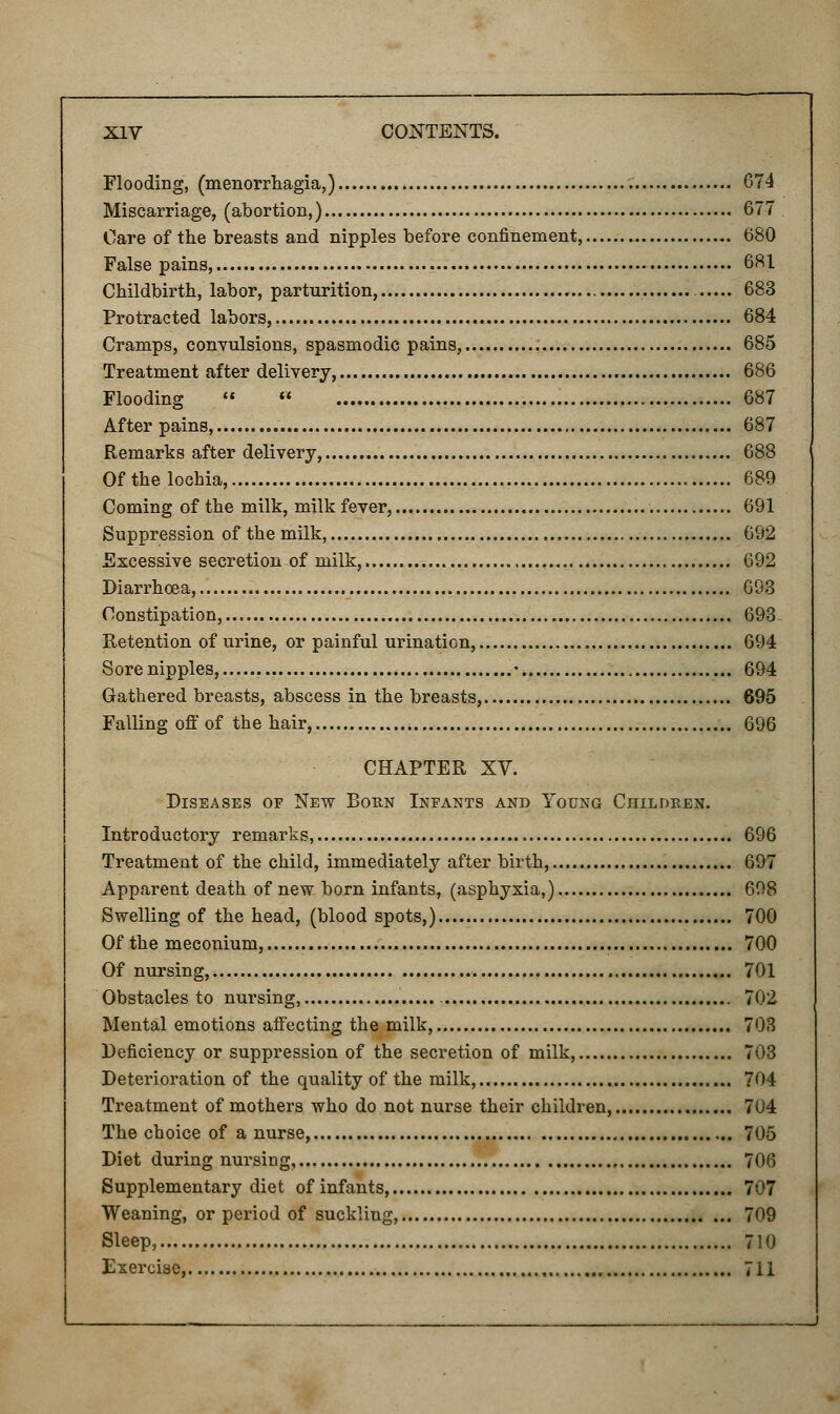 Flooding, (menorrhagia,) 674 Miscarriage, (abortion,) 677 Care of the breasts and nipples before confinement, 680 False pains, 681 Childbirth, labor, parturition, 683 Protracted labors, 684 Cramps, convulsions, spasmodic pains, 685 Treatment after delivery, 686 Flooding   687 After pains, 687 Remarks after delivery, 688 Of the lochia, 689 Coming of the milk, milk fever, 691 Suppression of the milk, 692 Excessive secretion of milk, 692 Diarrhoea, 693 Constipation, 693 Retention of urine, or painful urination, 694 Sore nipples, • 694 Gathered breasts, abscess in the breasts, 695 Falling off of the hair, 696 CHAPTER XV. Diseases of New Born Infants and Young Children. Introductory remarks, 696 Treatment of the child, immediately after birth, 697 Apparent death of new born infants, (asphyxia,) 608 Swelling of the head, (blood spots,) 700 Of the meconium, 700 Of nursing, 701 Obstacles to nursing, 702 Mental emotions affecting the milk, 703 Deficiency or suppression of the secretion of milk, 703 Deterioration of the quality of the milk, 704 Treatment of mothers who do not nurse their children, 704 The choice of a nurse, 705 Diet during nursing, , 706 Supplementary diet of infants, 707 Weaning, or period of suckling, 709 Sleep, 710 Exercise, 711