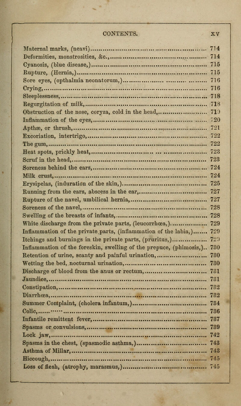 Maternal marks, (neavi) 714 Deformities, monstrosities, &c, 714 Cyanosis, (blue disease,) 715 Rupture, (Hernia,) 715 Sore eyes, (opthalmia neonatorum,) 716 Crying, 716 Sleeplessness, 718 Regurgitation of milk, 718 Obstruction of the nose, coryza, cold in the head, 719 Inflammation of the eyes, 720 Apthee, or thrush, , . 721 Excoriation, intertrigo, 722 The gum, 722 Heat spots, prickly heat, 723 Scruf in the head, 723 Soreness behind the ears, 724 Milk crust, 724 Erysipelas, (induration of the skin,) 725 Running from the ears, abscess in the ear, 727 Rupture of the navel, umbilical hernia, 727 Soreness of the navel, 728 Swelling of the breasts of infants, 728 White discharge from the private parts, (leucorrhoea,) 729 Inflammation of the private.parts, (inflammation of the labia,) 729 Itchings and burnings in the private parts, (pruritus,) 729 Inflammation of the foreskin, swelling of the prepuce, (phimosis,).. 730 Retention of urine, scanty and painful urination, 730 Wetting the bed, nocturnal urination, 730 Discharge of blood from the anus or rectum, 731 Jaundice, 731 Constipation, 732 Diarrhoea, 732 Summer Complaint, (cholera infantum,) 734 Colic, 736 Infantile remittent fever, 737 Spasms or convulsions, 739 Lock jaw, 742 Spasms in the chest, (spasmodic asthma.) 743 Asthma of Millar, 743 Hiccough, 745 Loss of flesh, (atrophy, marasmus,) 745