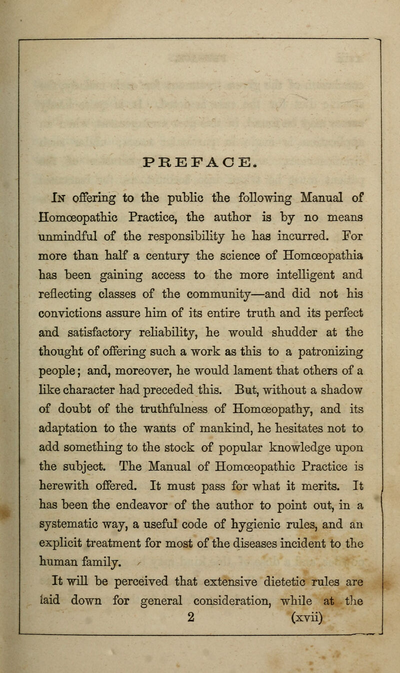 PREFACE. In offering to the public the following Manual of Homoeopathic Practice, the author is by no means unmindful of the responsibility he has incurred. For more than half a century the science of Homceopathia has been gaining access to the more intelligent and reflecting classes of the community—and did not his convictions assure him of its entire truth and its perfect and satisfactory reliability, he would shudder at the thought of offering such a work as this to a patronizing people; and, moreover, he would lament that others of a like character had preceded this. But, without a shadow of doubt of the truthfulness of Homoeopathy, and its adaptation to the wants of mankind, he hesitates not to add something to the stock of popular knowledge upon the subject. The Manual of Homoeopathic Practice is herewith offered. It must pass for what it merits. It has been the endeavor of the author to point out, in a systematic way, a useful code of hygienic rules, and an explicit treatment for most of the diseases incident to the human family. , It will be perceived that extensive dietetic rules are iaid down for general consideration, while at the