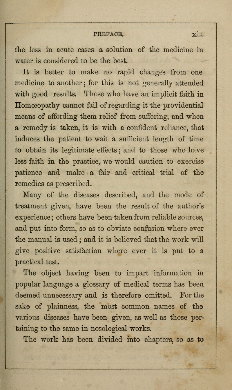 the less in acute cases a solution of the medicine in water is considered to be the best. It is better to make no rapid changes from one medicine to another; for this is not generally attended with good results. Those who have an implicit faith in Homoeopathy cannot fail of regarding it the providential means of affording them relief from suffering, and when a remedy is taken, it is with a confident- reliance, that induces the patient to wait a sufficient length of time to obtain its legitimate effects; and to those who have less faith in the practice, we would caution to exercise patience and make a fair and critical trial of the remedies as prescribed. Many of the diseases described, and the mode of treatment given, have been the result of the author's experience; others have been taken from reliable sources, and put into form, so as to obviate confusion where ever the manual is used ; and it is believed that the work will give positive satisfaction where ever it is put to a practical test. The object having been to impart information in popular language a glossary of medical terms has been deemed unnecessary and is therefore omitted. For the sake of plainness, the most common names of the various diseases have been given, as well as those per- taining to the same in nosological works. The work has been divided into chapters, so as to