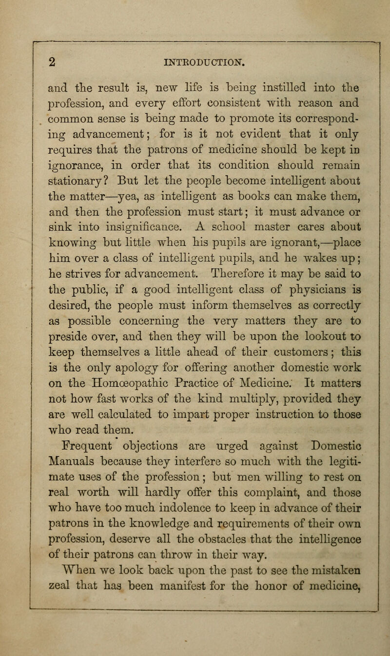 and the result is, new life is being instilled into the profession, and every effort consistent with reason and common sense is being made to promote its correspond- ing advancement; for is it not evident that it only requires that the patrons of medicine should be kept iD ignorance, in order that its condition should remain stationary? But let the people become intelligent about the matter—yea, as intelligent as books can make them, and then the profession must start; it must advance or sink into insignificance. A school master cares about knowing but little when his pupils are ignorant,—place him over a class of intelligent pupils, and he wakes up; he strives for advancement. Therefore it may be said to the public, if a good intelligent class of physicians is desired, the people must inform themselves as correctly as possible concerning the very matters they are to preside over, and then they will be upon the lookout to keep themselves a little ahead of their customers; this is the only apology for offering another domestic work on the Homoeopathic Practice of Medicine. It matters not how fast works of the kind multiply, provided they are well calculated to impart proper instruction to those who read them. Frequent objections are urged against Domestic Manuals because they interfere so much with the legiti- mate uses of the profession; but men willing to rest on real worth will hardly offer this complaint, and those who have too much indolence to keep in advance of their patrons in the knowledge and requirements of their own profession, deserve all the obstacles that the intelligence of their patrons can throw in their way. When we look back upon the past to see the mistaken zeal that has been manifest for the honor of medicine,